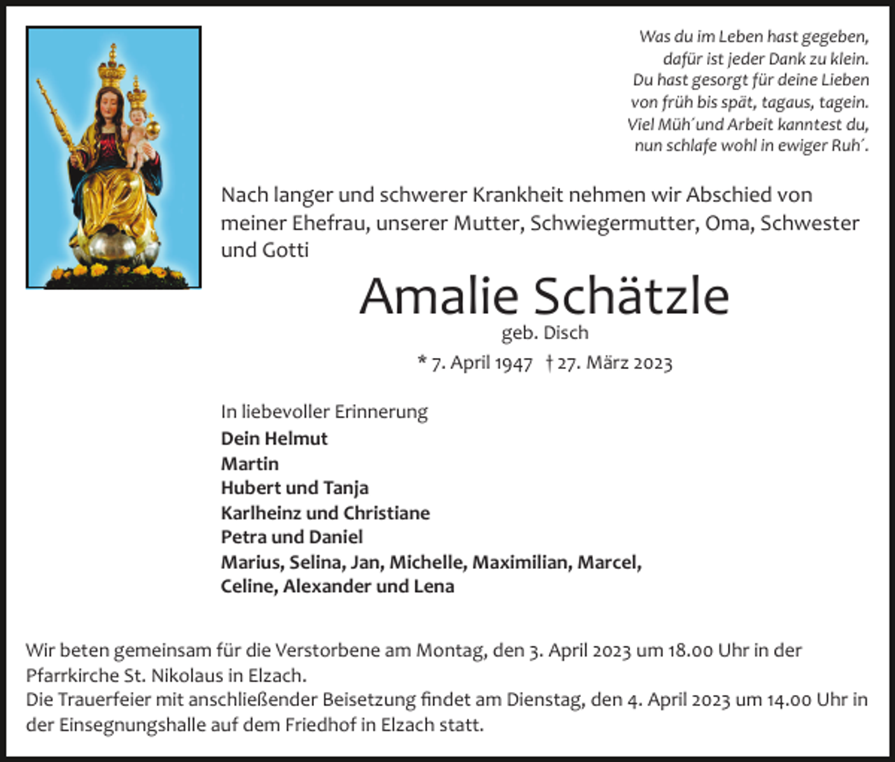 <p>Was du im Leben hast gegeben,<br />dafür ist jeder Dank zu klein.<br />Du hast gesorgt für deine Lieben<br />von früh bis spät, tagaus, tagein.<br />Viel Müh´und Arbeit kanntest du,<br />nun schlafe wohl in ewiger Ruh´.</p><p>Nach langer und schwerer Krankheit nehmen wir Abschied von<br />meiner Ehefrau, unserer Mutter, Schwiegermutter, Oma, Schwester<br />und Gotti</p><p>Amalie Schätzle<br />geb. Disch<br />* 7. April 1947 † 27. März 2023</p><p>In liebevoller Erinnerung<br />Dein Helmut<br />Martin<br />Hubert und Tanja<br />Karlheinz und Christiane<br />Petra und Daniel<br />Marius, Selina, Jan, Michelle, Maximilian, Marcel,<br />Celine, Alexander und Lena<br />Wir beten gemeinsam für die Verstorbene am Montag, den 3. April 2023 um 18.00 Uhr in der<br />Pfarrkirche St. Nikolaus in Elzach.<br />Die Trauerfeier mit anschließender Beisetzung ﬁndet am Dienstag, den 4. April 2023 um 14.00 Uhr in<br />der Einsegnungshalle auf dem Friedhof in Elzach statt.</p>