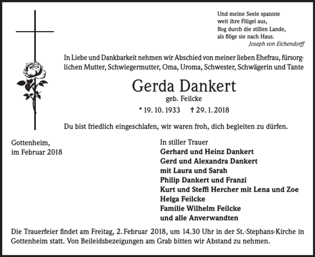 <p>Und meine Seele spannte<br />weit ihre Flügel aus,<br />flog durch die stillen Lande,<br />als flöge sie nach Haus.<br />Joseph von Eichendorff</p><p>In Liebe und Dankbarkeit nehmen wir Abschied von meiner lieben Ehefrau, fürsorglichen Mutter, Schwiegermutter, Oma, Uroma, Schwester, Schwägerin und Tante</p><p>Gerda Dankert<br />geb. Feilcke<br />* 19. 10. 1933 = 29. 1. 2018</p><p>Du bist friedlich eingeschlafen, wir waren froh, dich begleiten zu dürfen.</p><p>Gottenheim,</p><p>im Februar 2018</p><p>In stiller Trauer<br />Gerhard und Heinz Dankert<br />Gerd und Alexandra Dankert<br />mit Laura und Sarah<br />Philip Dankert und Franzi<br />Kurt und Steffi Hercher mit Lena und Zoe<br />Helga Feilcke<br />Familie Wilhelm Feilcke<br />und alle Anverwandten</p><p>Die Trauerfeier findet am Freitag, 2. Februar 2018, um 14.30 Uhr in der St.-Stephans-Kirche in<br />Gottenheim statt. Von Beileidsbezeigungen am Grab bitten wir Abstand zu nehmen.</p>