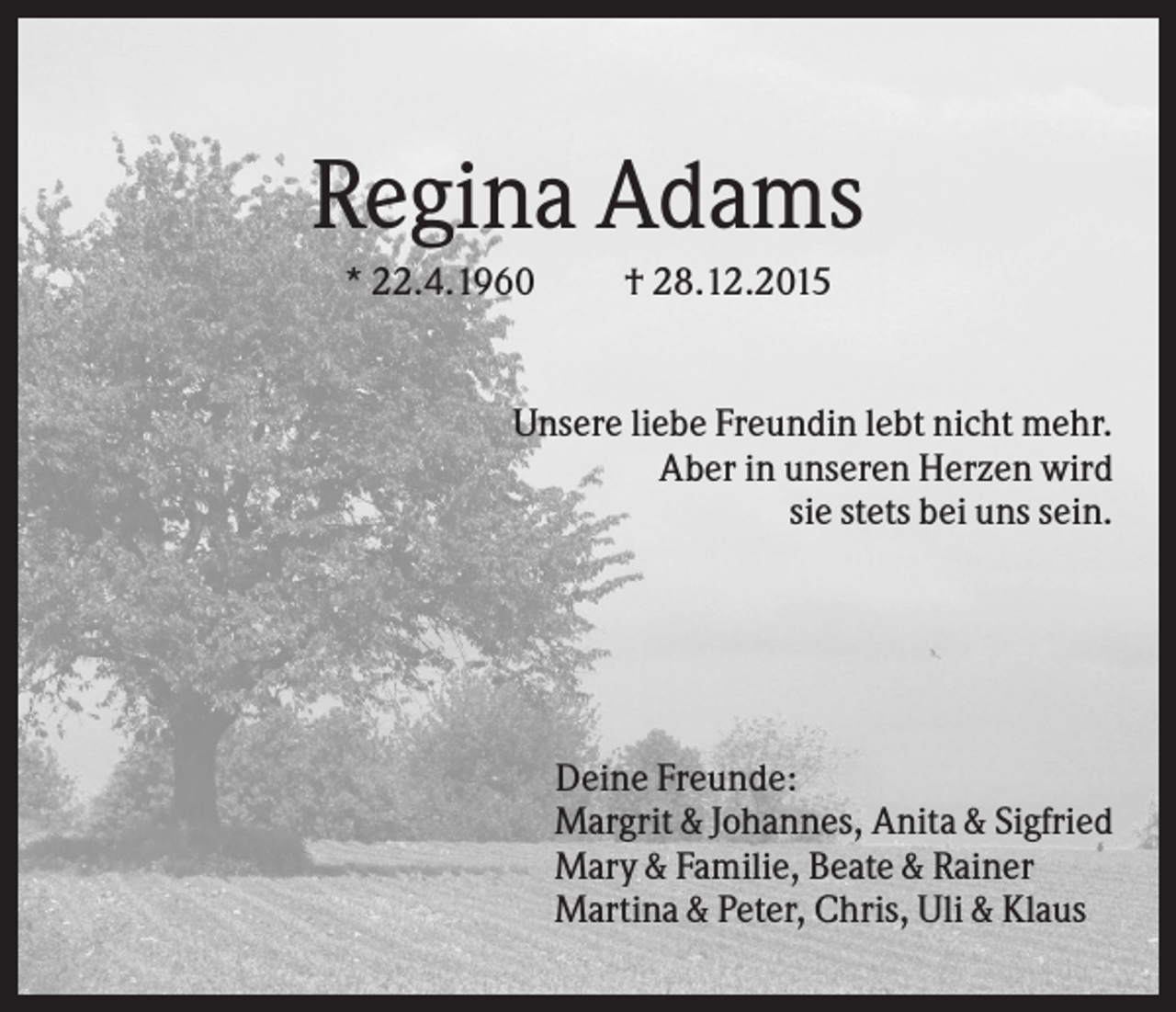 <p>Regina Adams<br />* 22.4.1960</p><p>† 28.12.2015</p><p>Unsere liebe Freundin lebt nicht mehr.<br />Aber in unseren Herzen wird<br />sie stets bei uns sein.</p><p>Deine Freunde:<br />Margrit &amp; Johannes, Anita &amp; Sigfried<br />Mary &amp; Familie, Beate &amp; Rainer<br />Martina &amp; Peter, Chris, Uli &amp; Klaus</p>