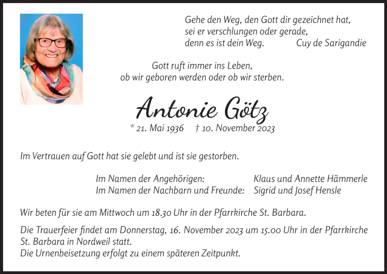 <p>Gehe den Weg, den Gott dir gezeichnet hat,<br />sei er verschlungen oder gerade,<br />denn es ist dein Weg.<br />Cuy de Sarigandie<br />Gott ruft immer ins Leben,<br />ob wir geboren werden oder ob wir sterben.</p><p>Antonie Götz</p><p>* 21. Mai 1936</p><p>† 10. November 2023</p><p>Im Vertrauen auf Gott hat sie gelebt und ist sie gestorben.</p><p>Im Namen der Angehörigen:<br />Klaus und Annette Hämmerle<br />Im Namen der Nachbarn und Freunde: Sigrid und Josef Hensle</p><p>Wir beten für sie am Mittwoch um 18.30 Uhr in der Pfarrkirche St. Barbara.<br />Die Trauerfeier findet am Donnerstag, 16. November 2023 um 15.00 Uhr in der Pfarrkirche<br />St. Barbara in Nordweil statt.<br />Die Urnenbeisetzung erfolgt zu einem späteren Zeitpunkt.</p>