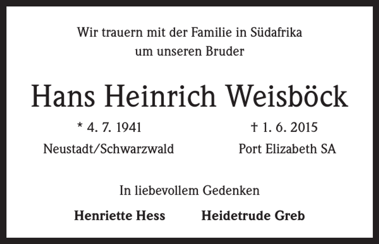 <p>Wir trauern mit der Familie in Südafrika<br />um unseren Bruder</p><p>Hans Heinrich Weisböck<br />* 4. 7. 1941<br />† 1. 6. 2015<br />Neustadt/Schwarzwald Port Elizabeth SA<br />In liebevollem Gedenken<br />Henriette Hess Heidetrude Greb</p>