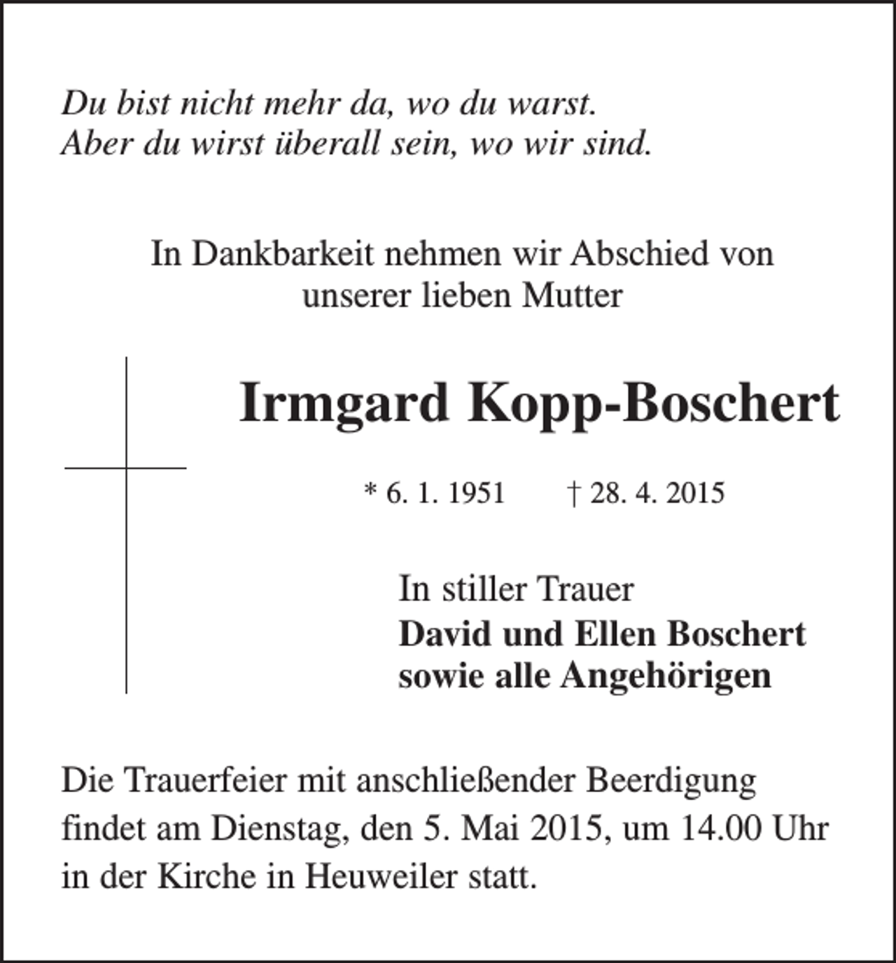 <p>Du bist nicht mehr da, wo du warst.<br />Aber du wirst überall sein, wo wir sind.<br />In Dankbarkeit nehmen wir Abschied von<br />unserer lieben Mutter</p><p>Irmgard Kopp-Boschert<br />* 6. 1. 1951 † 28. 4. 2015</p><p>In stiller Trauer<br />David und Ellen Boschert<br />sowie alle Angehörigen<br />Die Trauerfeier mit anschließender Beerdigung<br />findet am Dienstag, den 5. Mai 2015, um 14.00 Uhr<br />in der Kirche in Heuweiler statt.</p>