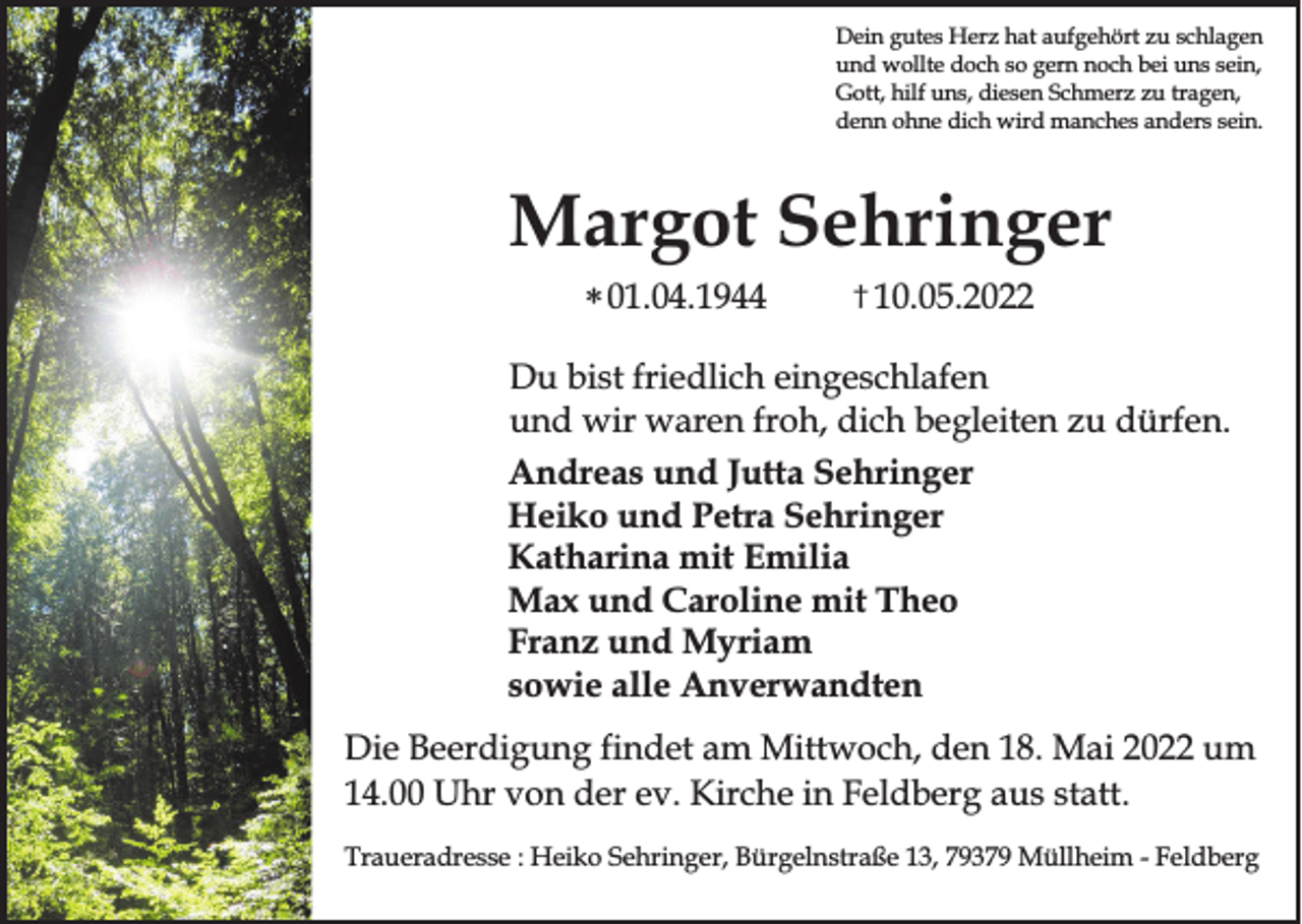 <p>Dein gutes Herz hat aufgehört zu schlagen<br />und wollte doch so gern noch bei uns sein,<br />Gott, hilf uns, diesen Schmerz zu tragen,<br />denn ohne dich wird manches anders sein.</p><p>Margot Sehringer<br />* 01.04.1944</p><p>† 10.05.2022</p><p>Du bist friedlich eingeschlafen<br />und wir waren froh, dich begleiten zu dürfen.<br />Andreas und Jutta Sehringer<br />Heiko und Petra Sehringer<br />Katharina mit Emilia<br />Max und Caroline mit Theo<br />Franz und Myriam<br />sowie alle Anverwandten<br />Die Beerdigung findet am Mittwoch, den 18. Mai 2022 um<br />14.00 Uhr von der ev. Kirche in Feldberg aus statt.<br />Traueradresse : Heiko Sehringer, Bürgelnstraße 13, 79379 Müllheim - Feldberg</p>