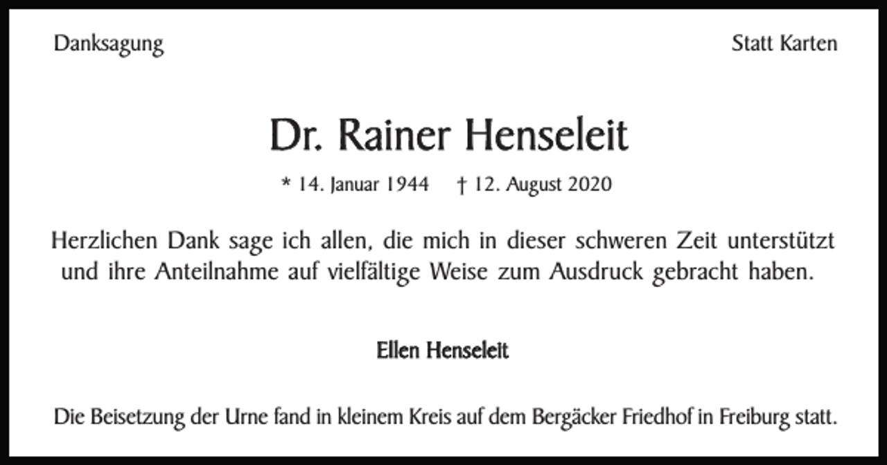 <p>Danksagung</p><p>Statt Karten</p><p>Dr. Rainer Henseleit<br />* 14. Januar 1944</p><p>† 12. August 2020</p><p>Herzlichen Dank sage ich allen, die mich in dieser schweren Zeit unterstützt<br />und ihre Anteilnahme auf vielfältige Weise zum Ausdruck gebracht haben.<br />Ellen Henseleit<br />Die Beisetzung der Urne fand in kleinem Kreis auf dem Bergäcker Friedhof in Freiburg statt.</p>