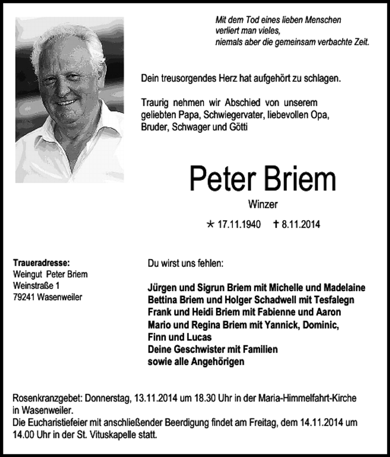 <p>Mit dem Tod eines lieben Menschen<br />verliert man vieles,<br />niemals aber die gemeinsam verbachte Zeit.</p><p>Dein treusorgendes Herz hat aufgehört zu schlagen.<br />Traurig nehmen wir Abschied von unserem<br />geliebten Papa, Schwiegervater, liebevollen Opa,<br />Bruder, Schwager und Götti</p><p>Peter Briem<br />Winzer</p><p> 17.11.1940<br />Traueradresse:<br />Weingut Peter Briem<br />Weinstraße 1<br />79241 Wasenweiler</p><p> 8.11.2014</p><p>Du wirst uns fehlen:<br />Jürgen und Sigrun Briem mit Michelle und Madelaine<br />Bettina Briem und Holger Schadwell mit Tesfalegn<br />Frank und Heidi Briem mit Fabienne und Aaron<br />Mario und Regina Briem mit Yannick, Dominic,<br />Finn und Lucas<br />Deine Geschwister mit Familien<br />sowie alle Angehörigen</p><p>Rosenkranzgebet: Donnerstag, 13.11.2014 um 18.30 Uhr in der Maria-Himmelfahrt-Kirche<br />in Wasenweiler.<br />Die Eucharistiefeier mit anschließender Beerdigung findet am Freitag, dem 14.11.2014 um<br />14.00 Uhr in der St. Vituskapelle statt.</p>