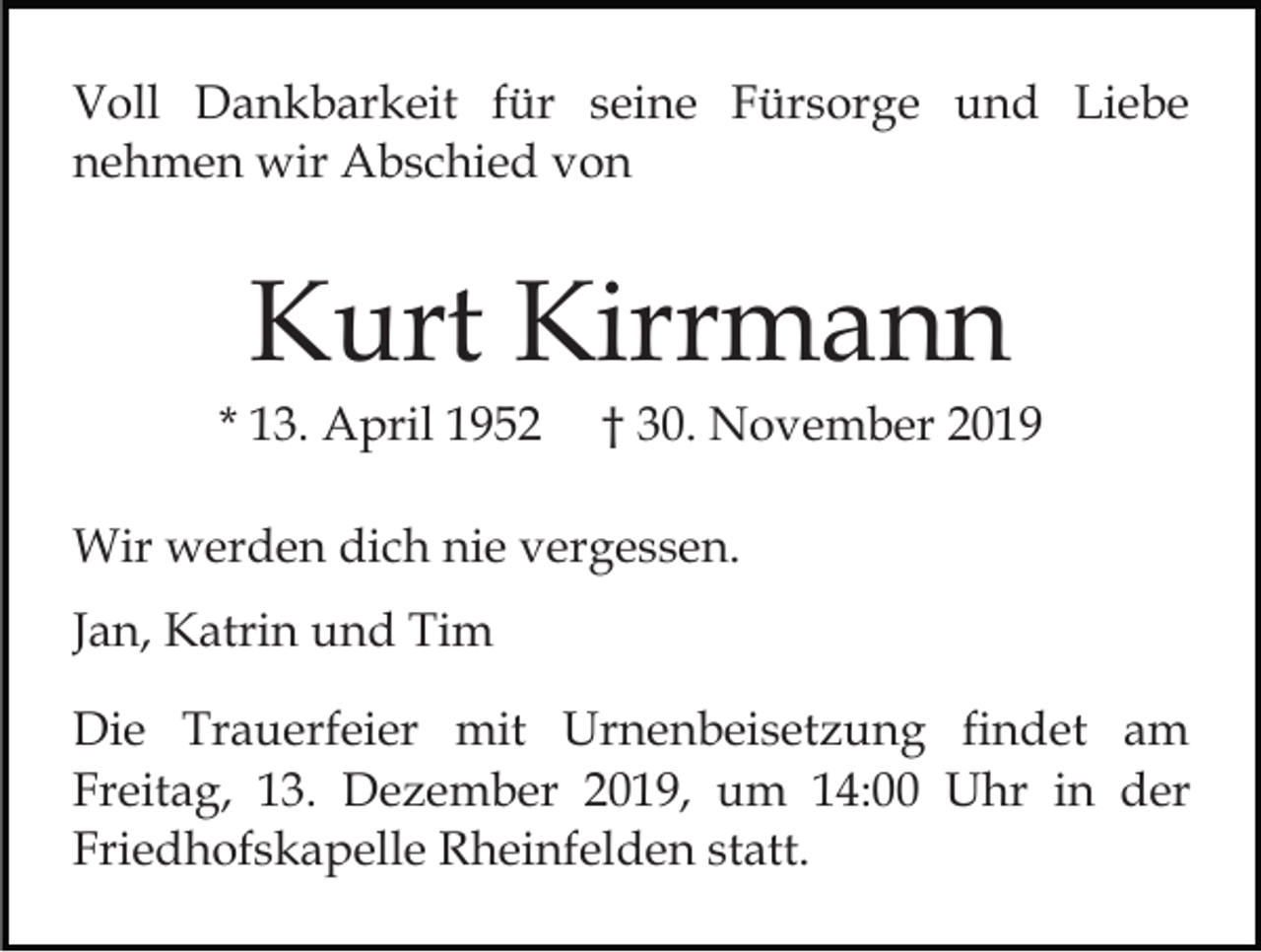<p>Voll Dankbarkeit für seine Fürsorge und Liebe<br />nehmen wir Abschied von</p><p>Kurt Kirrmann<br />* 13. April 1952</p><p>† 30. November 2019</p><p>Wir werden dich nie vergessen.<br />Jan, Katrin und Tim<br />Die Trauerfeier mit Urnenbeisetzung findet am<br />Freitag, 13. Dezember 2019, um 14:00 Uhr in der<br />Friedhofskapelle Rheinfelden statt.</p>
