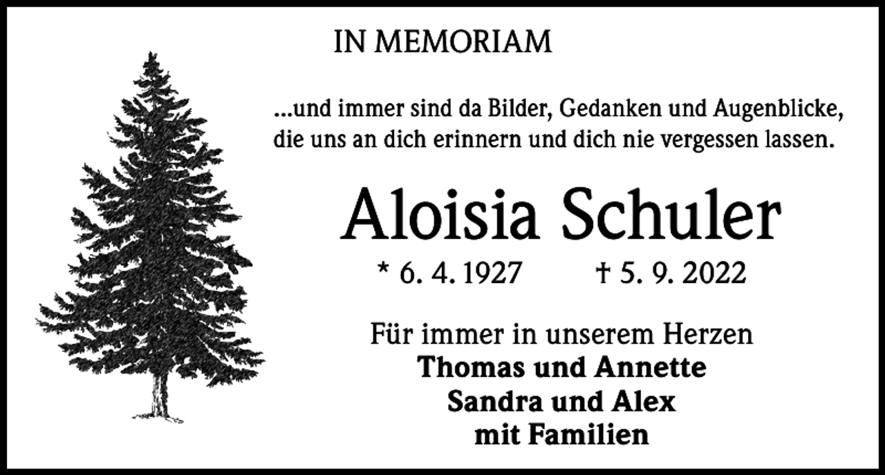 <p>IN MEMORIAM<br />...und immer sind da Bilder, Gedanken und Augenblicke,<br />die uns an dich erinnern und dich nie vergessen lassen.</p><p>Aloisia Schuler<br />* 6. 4. 1927</p><p>† 5. 9. 2022</p><p>Für immer in unserem Herzen<br />Thomas und Annette<br />Sandra und Alex<br />mit Familien</p>