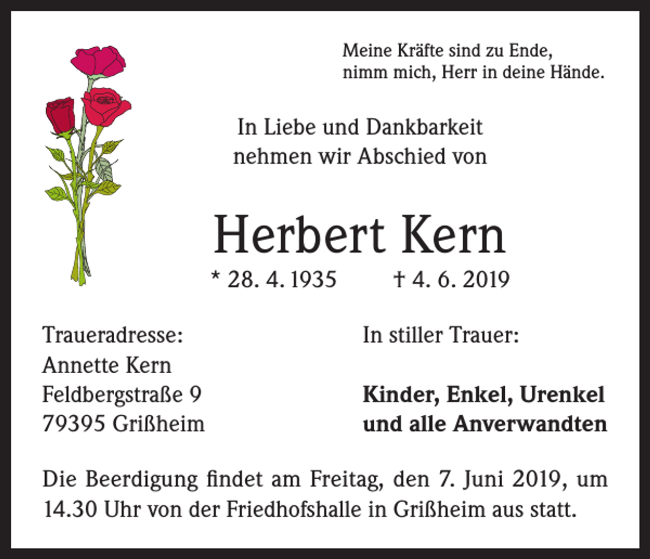 <p>Meine Kräfte sind zu Ende,<br />nimm mich, Herr in deine Hände.</p><p>In Liebe und Dankbarkeit<br />nehmen wir Abschied von</p><p>Herbert Kern</p><p>* 28. 4. 1935<br />Traueradresse:<br />Annette Kern<br />Feldbergstraße 9<br />79395 Grißheim</p><p>† 4. 6. 2019</p><p>In stiller Trauer:<br />Kinder, Enkel, Urenkel<br />und alle Anverwandten</p><p>Die Beerdigung findet am Freitag, den 7. Juni 2019, um<br />14.30 Uhr von der Friedhofshalle in Grißheim aus statt.</p>