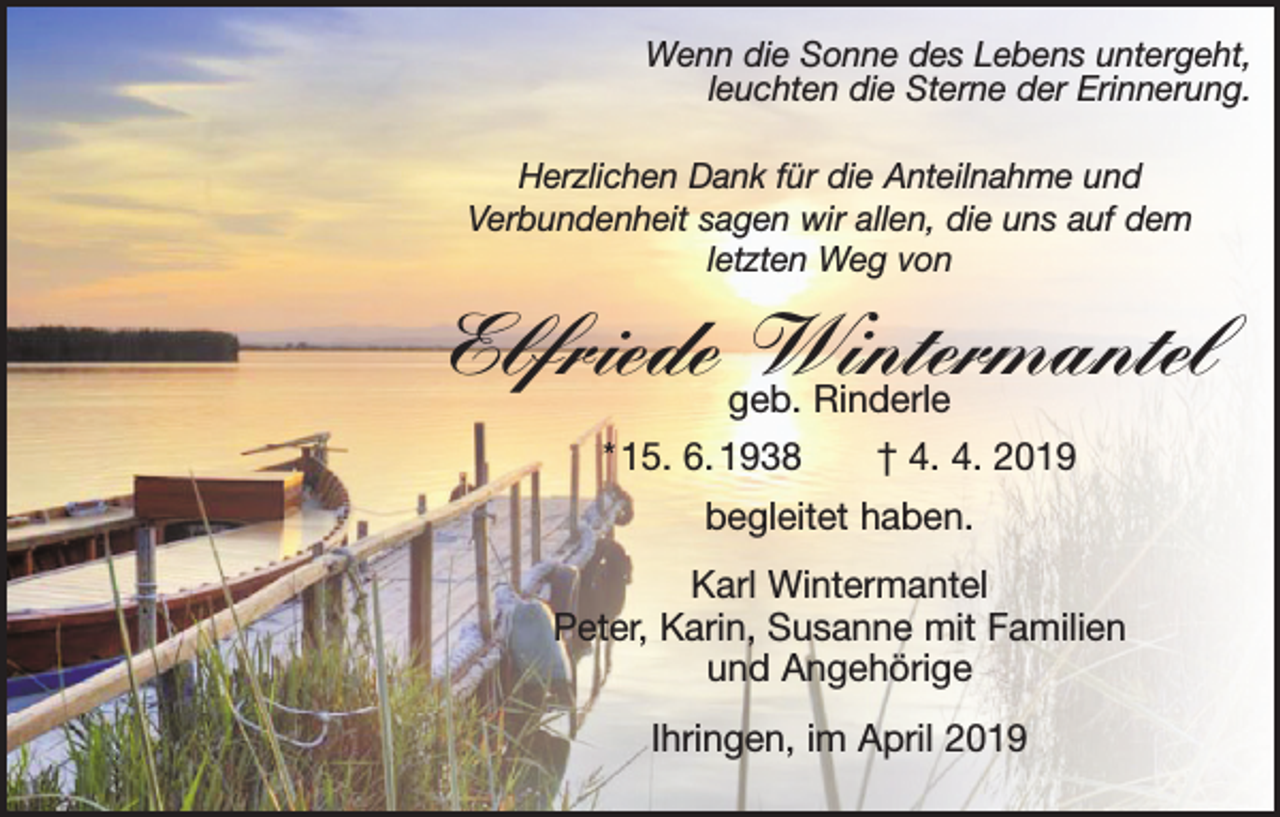 <p>Wenn die Sonne des Lebens untergeht,<br />leuchten die Sterne der Erinnerung.<br />Herzlichen Dank für die Anteilnahme und<br />Verbundenheit sagen wir allen, die uns auf dem<br />letzten Weg von</p><p>Elfriede geb.<br />Wintermantel<br />Rinderle<br />* 15. 6. 1938 † 4. 4. 2019<br />begleitet haben.<br />Karl Wintermantel<br />Peter, Karin, Susanne mit Familien<br />und Angehörige<br />Ihringen, im April 2019</p>