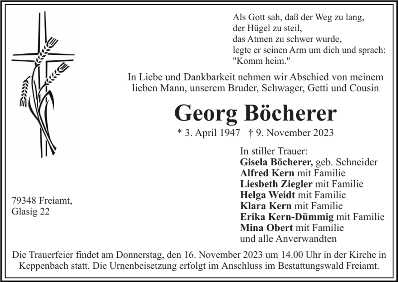 <p>Als Gott sah, daß der Weg zu lang,<br />der Hügel zu steil,<br />das Atmen zu schwer wurde,<br />legte er seinen Arm um dich und sprach:<br />"Komm heim."</p><p>In Liebe und Dankbarkeit nehmen wir Abschied von meinem<br />lieben Mann, unserem Bruder, Schwager, Getti und Cousin</p><p>Georg Böcherer<br />* 3. April 1947 † 9. November 2023</p><p>79348 Freiamt,<br />Glasig 22</p><p>In stiller Trauer:<br />Gisela Böcherer, geb. Schneider<br />Alfred Kern mit Familie<br />Liesbeth Ziegler mit Familie<br />Helga Weidt mit Familie<br />Klara Kern mit Familie<br />Erika Kern-Dümmig mit Familie<br />Mina Obert mit Familie<br />und alle Anverwandten</p><p>Die Trauerfeier findet am Donnerstag, den 16. November 2023 um 14.00 Uhr in der Kirche in<br />Keppenbach statt. Die Urnenbeisetzung erfolgt im Anschluss im Bestattungswald Freiamt.</p>