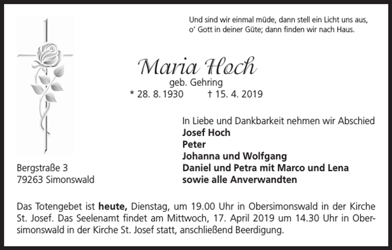 <p>Und sind wir einmal müde, dann stell ein Licht uns aus,<br />o’ Gott in deiner Güte; dann finden wir nach Haus.</p><p>Maria Hoch</p><p>geb. Gehring<br />* 28. 8. 1930<br />† 15. 4. 2019</p><p>In Liebe und Dankbarkeit nehmen wir Abschied</p><p>Josef Hoch<br />Peter</p><p>Johanna und Wolfgang<br />Bergstraße 3<br />Daniel und Petra mit Marco und Lena<br />79263 Simonswald<br />sowie alle Anverwandten<br />Das Totengebet ist heute, Dienstag, um 19.00 Uhr in Obersimonswald in der Kirche<br />St. Josef. Das Seelenamt findet am Mittwoch, 17. April 2019 um 14.30 Uhr in Obersimonswald in der Kirche St. Josef statt, anschließend Beerdigung.</p>