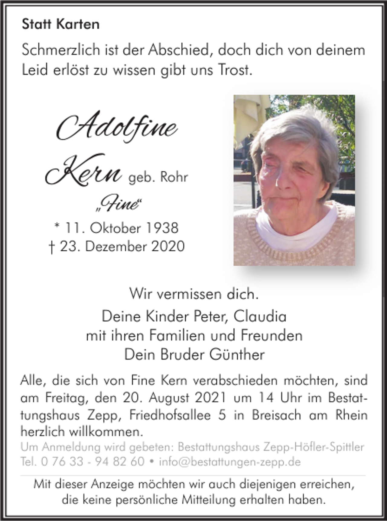<p>Statt Karten</p><p>Schmerzlich ist der Abschied, doch dich von deinem<br />Leid erlöst zu wissen gibt uns Trost.</p><p>Adolfine<br />Kern</p><p>geb. Rohr</p><p>„</p><p>Fine“</p><p>* 11. Oktober 1938<br />† 23. Dezember 2020</p><p>Wir vermissen dich.<br />Deine Kinder Peter, Claudia<br />mit ihren Familien und Freunden<br />Dein Bruder Günther<br />Alle, die sich von Fine Kern verabschieden möchten, sind<br />am Freitag, den 20. August 2021 um 14 Uhr im Bestattungshaus Zepp, Friedhofsallee 5 in Breisach am Rhein<br />herzlich willkommen.<br />Um Anmeldung wird gebeten: Bestattungshaus Zepp-Höfler-Spittler<br />Tel. 0 76 33 - 94 82 60 • info@bestattungen-zepp.de</p><p>Mit dieser Anzeige möchten wir auch diejenigen erreichen,<br />die keine persönliche Mitteilung erhalten haben.</p>