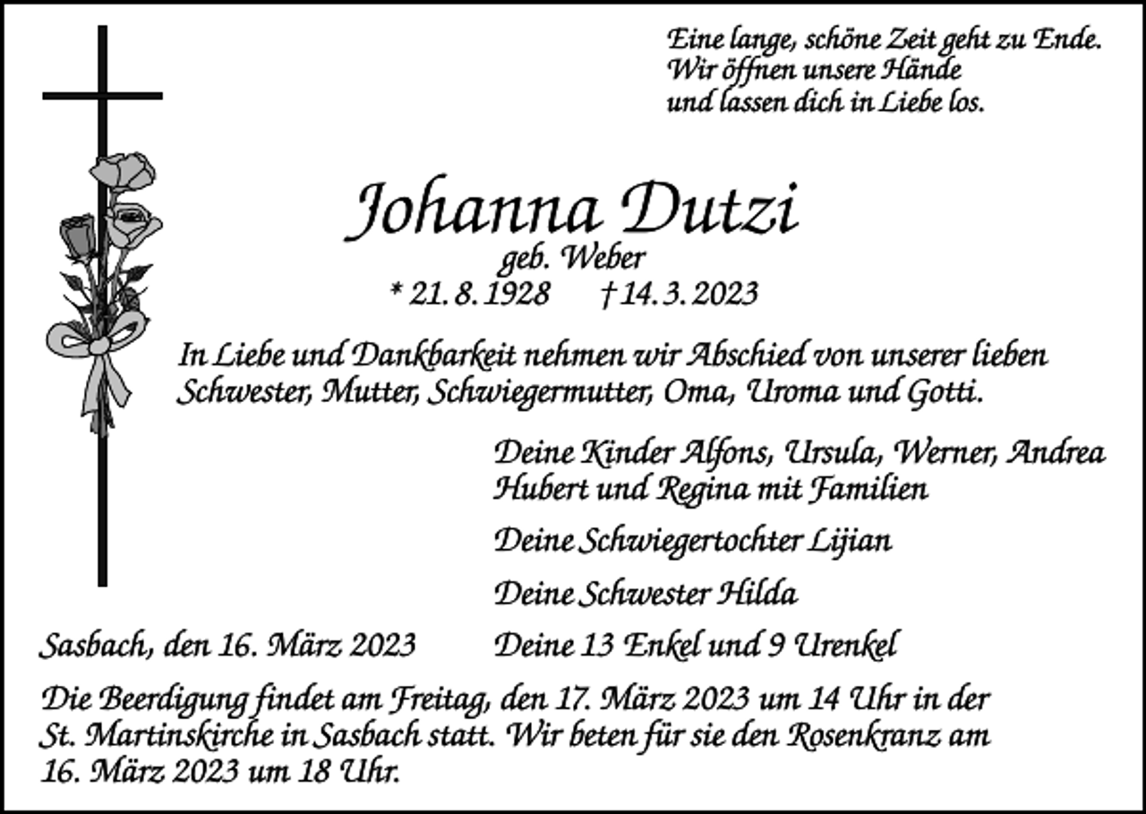 <p>Eine lange, schöne Zeit geht zu Ende.<br />Wir öffnen unsere Hände<br />und lassen dich in Liebe los.</p><p>Johanna<br />Dutzi<br />geb. Weber<br />* 21. 8. 1928</p><p>† 14. 3. 2023</p><p>In Liebe und Dankbarkeit nehmen wir Abschied von unserer lieben<br />Schwester, Mutter, Schwiegermutter, Oma, Uroma und Gotti.</p><p>Deine Kinder Alfons, Ursula, Werner, Andrea<br />Hubert und Regina mit Familien</p><p>Deine Schwiegertochter Lijian</p><p>Deine Schwester Hilda</p><p>Sasbach, den 16. März 2023</p><p>Deine 13 Enkel und 9 Urenkel</p><p>Die Beerdigung findet am Freitag, den 17. März 2023 um 14 Uhr in der<br />St. Martinskirche in Sasbach statt. Wir beten für sie den Rosenkranz am<br />16. März 2023 um 18 Uhr.</p>