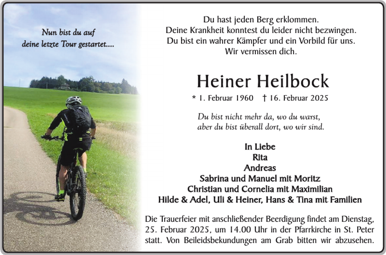 <p>Nun bist du auf<br />deine letzte Tour gestartet....</p><p>Du hast jeden Berg erklommen.<br />Deine Krankheit konntest du leider nicht bezwingen.<br />Du bist ein wahrer Kämpfer und ein Vorbild für uns.<br />Wir vermissen dich.</p><p>Heiner Heilbock<br />* 1. Februar 1960</p><p>16. Februar 2025</p><p>Du bist nicht mehr da, wo du warst,<br />aber du bist überall dort, wo wir sind.<br />In Liebe<br />Rita<br />Andreas<br />Sabrina und Manuel mit Moritz<br />Christian und Cornelia mit Maximilian<br />Hilde &amp; Adel, Uli &amp; Heiner, Hans &amp; Tina mit Familien<br />Die Trauerfeier mit anschließender Beerdigung findet am Dienstag,<br />25. Februar 2025, um 14.00 Uhr in der Pfarrkirche in St. Peter<br />statt. Von Beileidsbekundungen am Grab bitten wir abzusehen.</p>