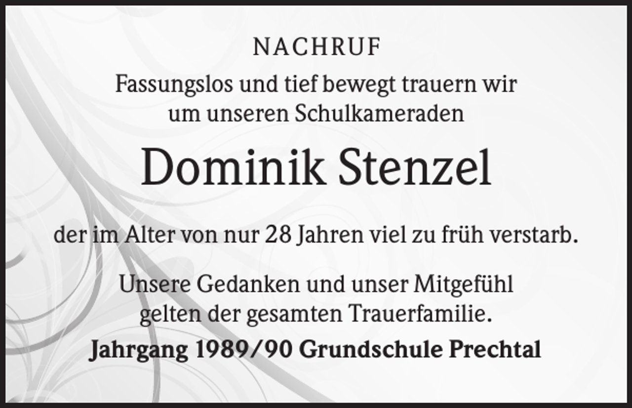 <p>N ACHRUF<br />Fassungslos und tief bewegt trauern wir<br />um unseren Schulkameraden</p><p>Dominik Stenzel<br />der im Alter von nur 28 Jahren viel zu früh verstarb.<br />Unsere Gedanken und unser Mitgefühl<br />gelten der gesamten Trauerfamilie.<br />Jahrgang 1989/90 Grundschule Prechtal</p>