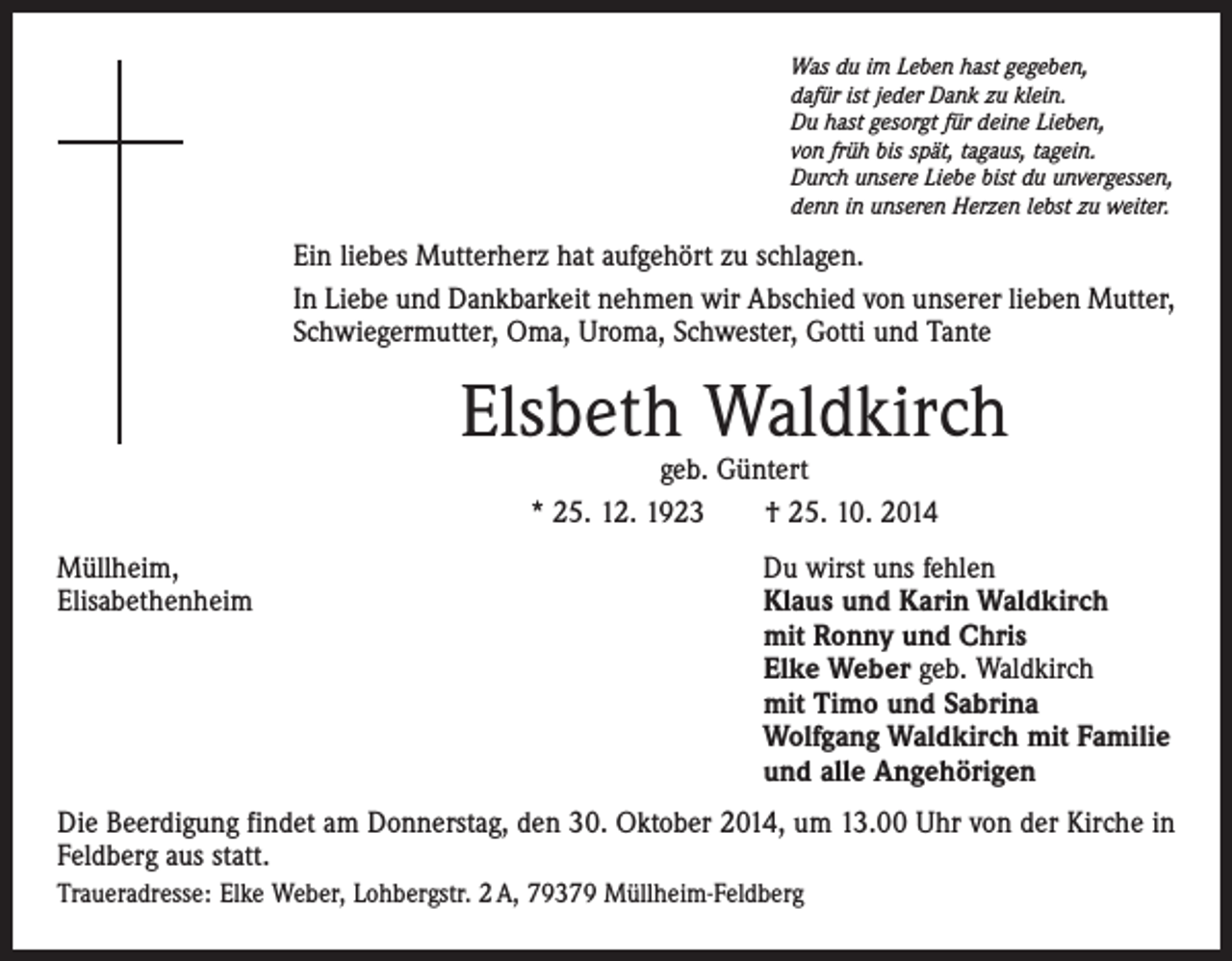 <p>Was du im Leben hast gegeben,<br />dafür ist jeder Dank zu klein.<br />Du hast gesorgt für deine Lieben,<br />von früh bis spät, tagaus, tagein.<br />Durch unsere Liebe bist du unvergessen,<br />denn in unseren Herzen lebst zu weiter.</p><p>Ein liebes Mutterherz hat aufgehört zu schlagen.<br />In Liebe und Dankbarkeit nehmen wir Abschied von unserer lieben Mutter,<br />Schwiegermutter, Oma, Uroma, Schwester, Gotti und Tante</p><p>Elsbeth Waldkirch<br />geb. Güntert<br />* 25. 12. 1923 † 25. 10. 2014</p><p>Müllheim,<br />Du wirst uns fehlen<br />Elisabethenheim Klaus und Karin Waldkirch<br />mit Ronny und Chris<br />Elke Weber geb. Waldkirch<br />mit Timo und Sabrina<br />Wolfgang Waldkirch mit Familie<br />und alle Angehörigen<br />Die Beerdigung findet am Donnerstag, den 30. Oktober 2014, um 13.00 Uhr von der Kirche in<br />Feldberg aus statt.<br />Traueradresse: Elke Weber, Lohbergstr. 2 A, 79379 Müllheim-Feldberg</p>