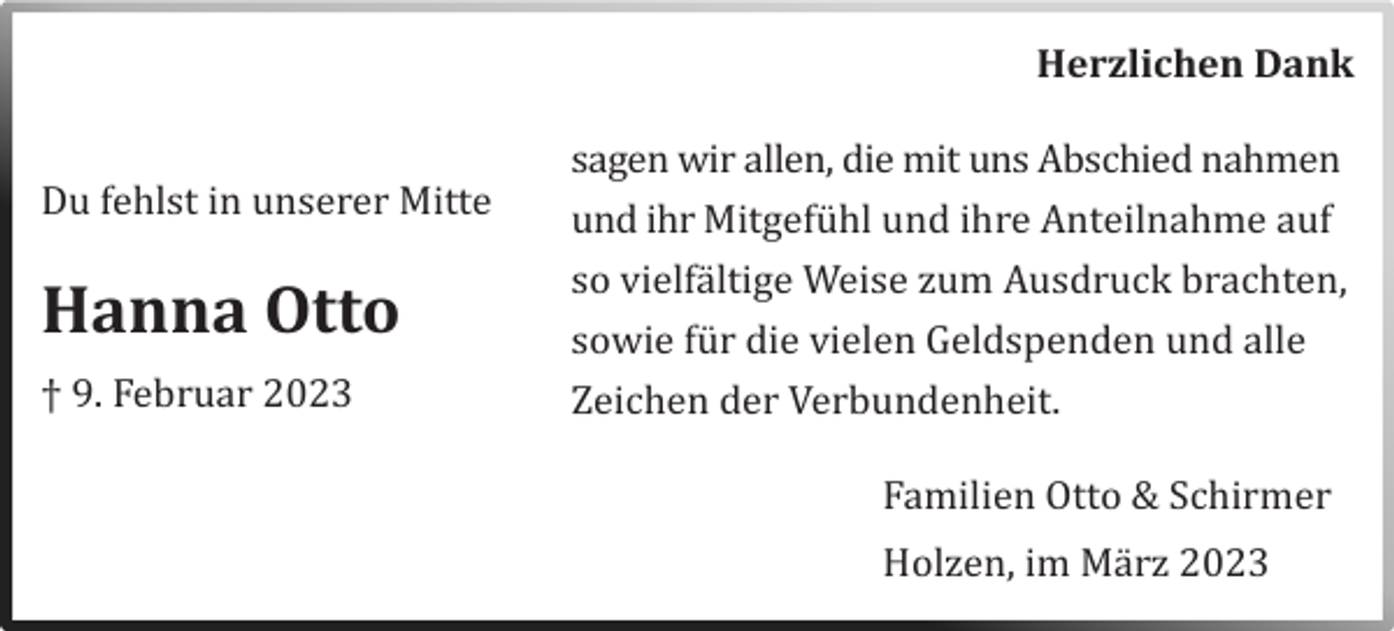 <p>Herzlichen Dank</p><p>Du fehlst in unserer Mitte</p><p>Hanna Otto<br />† 9. Februar 2023</p><p>sagen wir allen, die mit uns Abschied nahmen<br />und ihr Mitgefuhl und ihre Anteilnahme auf<br />so vielfaltige Weise zum Ausdruck brachten,<br />sowie fur die vielen Geldspenden und alle<br />Zeichen der Verbundenheit.<br />Familien Otto &amp; Schirmer<br />Holzen, im Marz 2023</p>