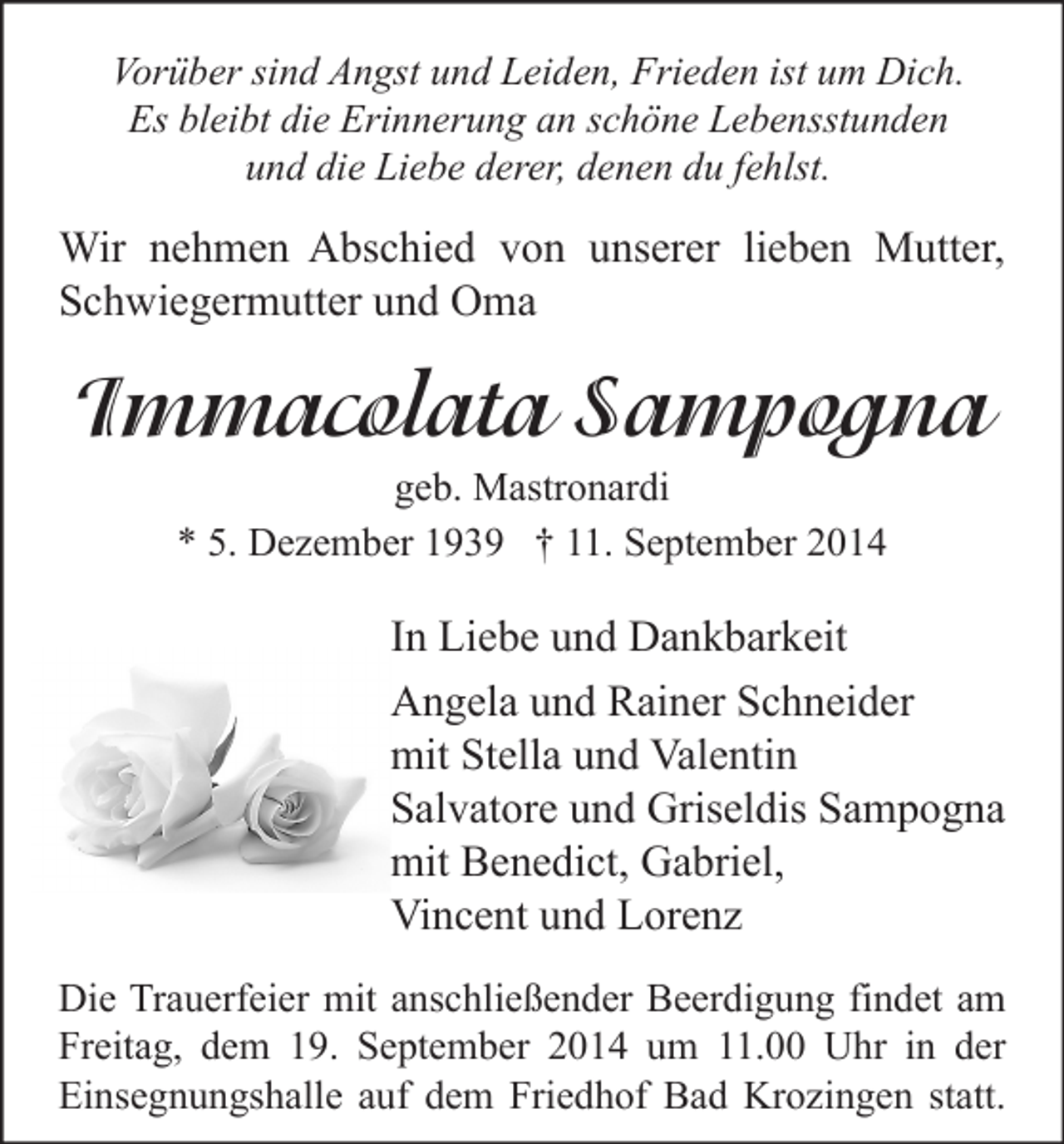<p>Vorüber sind Angst und Leiden, Frieden ist um Dich.<br />Es bleibt die Erinnerung an schöne Lebensstunden<br />und die Liebe derer, denen du fehlst.</p><p>Wir nehmen Abschied von unserer lieben Mutter,<br />Schwiegermutter und Oma</p><p>Immacolata Sampogna<br />geb. Mastronardi<br />* 5. Dezember 1939 † 11. September 2014</p><p>In Liebe und Dankbarkeit<br />Angela und Rainer Schneider<br />mit Stella und Valentin<br />Salvatore und Griseldis Sampogna<br />mit Benedict, Gabriel,<br />Vincent und Lorenz<br />Die Trauerfeier mit anschließender Beerdigung findet am<br />Freitag, dem 19. September 2014 um 11.00 Uhr in der<br />Einsegnungshalle auf dem Friedhof Bad Krozingen statt.</p>