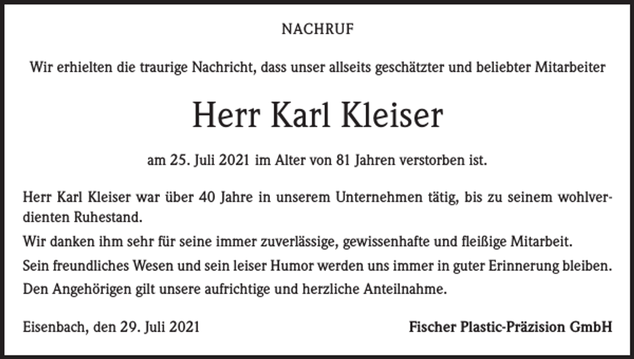 <p>NACHRUF<br />Wir erhielten die traurige Nachricht, dass unser allseits geschätzter und beliebter Mitarbeiter</p><p>Herr Karl Kleiser<br />am 25. Juli 2021 im Alter von 81 Jahren verstorben ist.<br />Herr Karl Kleiser war über 40 Jahre in unserem Unternehmen tätig, bis zu seinem wohlverdienten Ruhestand.<br />Wir danken ihm sehr für seine immer zuverlässige, gewissenhafte und fleißige Mitarbeit.<br />Sein freundliches Wesen und sein leiser Humor werden uns immer in guter Erinnerung bleiben.<br />Den Angehörigen gilt unsere aufrichtige und herzliche Anteilnahme.<br />Eisenbach, den 29. Juli 2021</p><p>Fischer Plastic-Präzision GmbH</p>