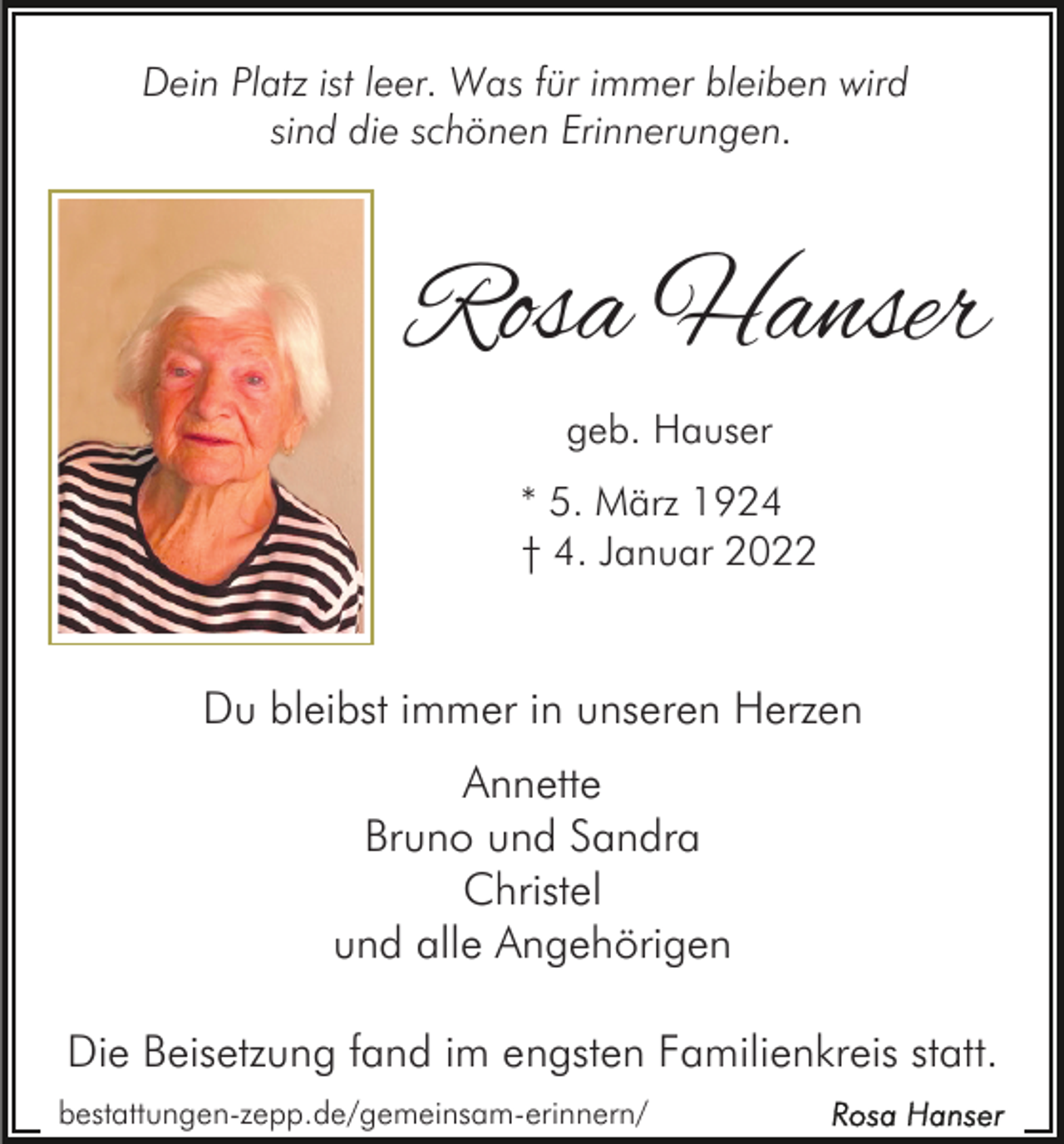 <p>Dein Platz ist leer. Was für immer bleiben wird<br />sind die schönen Erinnerungen.</p><p>Rosa Hanser<br />geb. Hauser<br />* 5. März 1924<br />† 4. Januar 2022</p><p>Du bleibst immer in unseren Herzen<br />Annette<br />Bruno und Sandra<br />Christel<br />und alle Angehörigen<br />Die Beisetzung fand im engsten Familienkreis statt.<br />bestattungen-zepp.de/gemeinsam-erinnern/</p>
