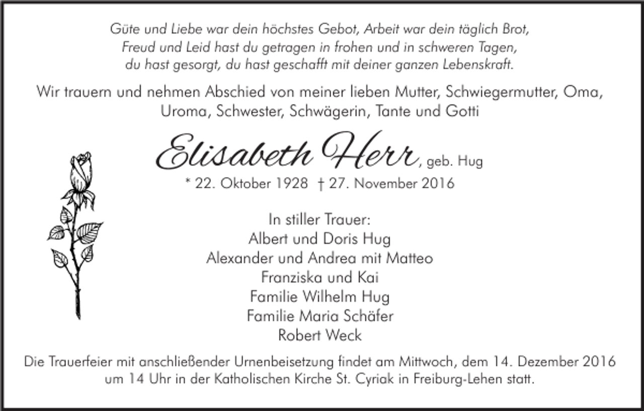 <p>Güte und Liebe war dein höchstes Gebot, Arbeit war dein täglich Brot,<br />Freud und Leid hast du getragen in frohen und in schweren Tagen,<br />du hast gesorgt, du hast geschafft mit deiner ganzen Lebenskraft.</p><p>Wir trauern und nehmen Abschied von meiner lieben Mutter, Schwiegermutter, Oma,<br />Uroma, Schwester, Schwägerin, Tante und Gotti</p><p>Elisabeth Herr</p><p>, geb. Hug</p><p>* 22. Oktober 1928 † 27. November 2016</p><p>In stiller Trauer:<br />Albert und Doris Hug<br />Alexander und Andrea mit Matteo<br />Franziska und Kai<br />Familie Wilhelm Hug<br />Familie Maria Schäfer<br />Robert Weck<br />Die Trauerfeier mit anschließender Urnenbeisetzung findet am Mittwoch, dem 14. Dezember 2016<br />um 14 Uhr in der Katholischen Kirche St. Cyriak in Freiburg-Lehen statt.</p>