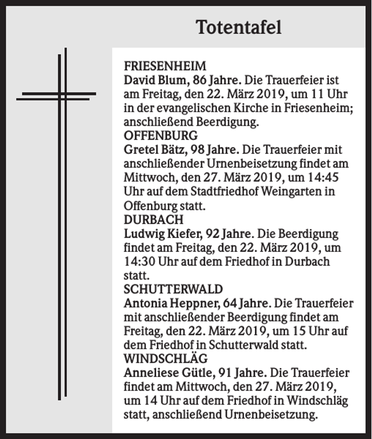 <p>Totentafel<br />FRIESENHEIM<br />David Blum, 86 Jahre. Die Trauerfeier ist<br />am Freitag, den 22. März 2019, um 11 Uhr<br />in der evangelischen Kirche in Friesenheim;<br />anschließend Beerdigung.<br />OFFENBURG<br />Gretel Bätz, 98 Jahre. Die Trauerfeier mit<br />anschließender Urnenbeisetzung findet am<br />Mittwoch, den 27. März 2019, um 14:45<br />Uhr auf dem Stadtfriedhof Weingarten in<br />Offenburg statt.<br />DURBACH<br />Ludwig Kiefer, 92 Jahre. Die Beerdigung<br />findet am Freitag, den 22. März 2019, um<br />14:30 Uhr auf dem Friedhof in Durbach<br />statt.<br />SCHUTTERWALD<br />Antonia Heppner, 64 Jahre. Die Trauerfeier<br />mit anschließender Beerdigung findet am<br />Freitag, den 22. März 2019, um 15 Uhr auf<br />dem Friedhof in Schutterwald statt.<br />WINDSCHLÄG<br />Anneliese Gütle, 91 Jahre. Die Trauerfeier<br />findet am Mittwoch, den 27. März 2019,<br />um 14 Uhr auf dem Friedhof in Windschläg<br />statt, anschließend Urnenbeisetzung.</p>