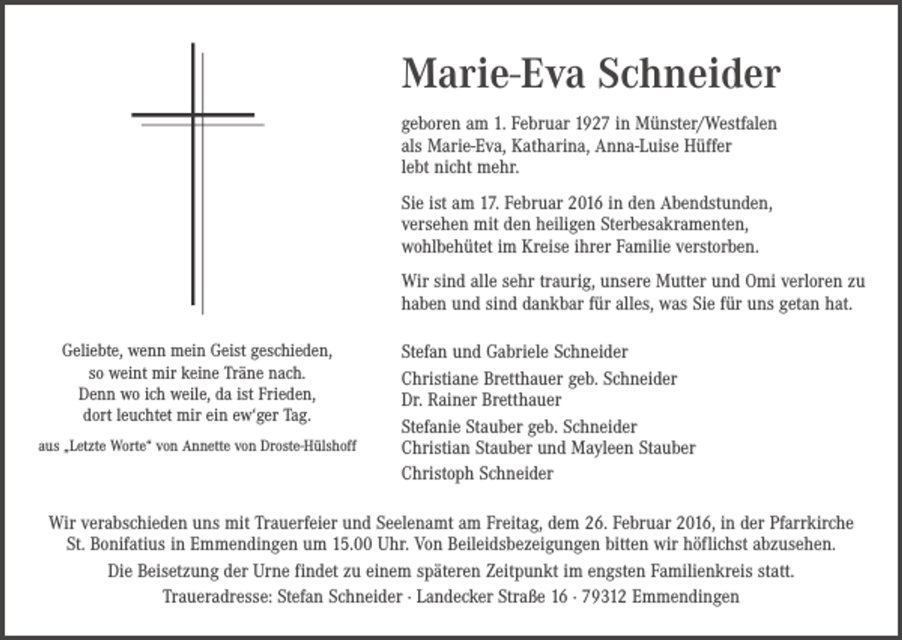 <p>Marie-Eva Schneider<br />geboren am 1. Februar 1927 in Münster/Westfalen<br />als Marie-Eva, Katharina, Anna-Luise Hüffer<br />lebt nicht mehr.<br />Sie ist am 17. Februar 2016 in den Abendstunden,<br />versehen mit den heiligen Sterbesakramenten,<br />wohlbehütet im Kreise ihrer Familie verstorben.<br />Wir sind alle sehr traurig, unsere Mutter und Omi verloren zu<br />haben und sind dankbar für alles, was Sie für uns getan hat.<br />Geliebte, wenn mein Geist geschieden,<br />so weint mir keine Träne nach.<br />Denn wo ich weile, da ist Frieden,<br />dort leuchtet mir ein ew‘ger Tag.<br />aus „Letzte Worte“ von Annette von Droste-Hülshoff</p><p>Stefan und Gabriele Schneider<br />Christiane Bretthauer geb. Schneider<br />Dr. Rainer Bretthauer<br />Stefanie Stauber geb. Schneider<br />Christian Stauber und Mayleen Stauber<br />Christoph Schneider</p><p>Wir verabschieden uns mit Trauerfeier und Seelenamt am Freitag, dem 26. Februar 2016, in der Pfarrkirche<br />St. Bonifatius in Emmendingen um 15.00 Uhr. Von Beileidsbezeigungen bitten wir höflichst abzusehen.<br />Die Beisetzung der Urne findet zu einem späteren Zeitpunkt im engsten Familienkreis statt.<br />Traueradresse: Stefan Schneider · Landecker Straße 16 · 79312 Emmendingen</p>
