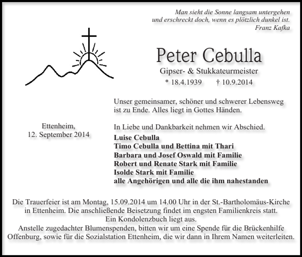 <p>Man sieht die Sonne langsam untergehen<br />und erschreckt doch, wenn es plötzlich dunkel ist.<br />Franz Kafka</p><p>Peter Cebulla<br />Gipser- &amp; Stukkateurmeister<br />* 18.4.1939</p><p>† 10.9.2014</p><p>Unser gemeinsamer, schöner und schwerer Lebensweg<br />ist zu Ende. Alles liegt in Gottes Händen.<br />Ettenheim,<br />12. September 2014</p><p>In Liebe und Dankbarkeit nehmen wir Abschied.<br />Luise Cebulla<br />Timo Cebulla und Bettina mit Thari<br />Barbara und Josef Oswald mit Familie<br />Robert und Renate Stark mit Familie<br />Isolde Stark mit Familie<br />alle Angehörigen und alle die ihm nahestanden</p><p>Die Trauerfeier ist am Montag, 15.09.2014 um 14.00 Uhr in der St.-Bartholomäus-Kirche<br />in Ettenheim. Die anschließende Beisetzung findet im engsten Familienkreis statt.<br />Ein Kondolenzbuch liegt aus.<br />Anstelle zugedachter Blumenspenden, bitten wir um eine Spende für die Brückenhilfe<br />Offenburg, sowie für die Sozialstation Ettenheim, die wir dann in Ihrem Namen weiterleiten.</p>