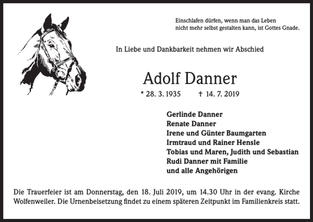 <p>Einschlafen dürfen, wenn man das Leben<br />nicht mehr selbst gestalten kann, ist Gottes Gnade.</p><p>In Liebe und Dankbarkeit nehmen wir Abschied</p><p>Adolf Danner<br />* 28. 3. 1935</p><p>† 14. 7. 2019</p><p>Gerlinde Danner<br />Renate Danner<br />Irene und Günter Baumgarten<br />Irmtraud und Rainer Hensle<br />Tobias und Maren, Judith und Sebastian<br />Rudi Danner mit Familie<br />und alle Angehörigen<br />Die Trauerfeier ist am Donnerstag, den 18. Juli 2019, um 14.30 Uhr in der evang. Kirche<br />Wolfenweiler. Die Urnenbeisetzung findet zu einem späteren Zeitpunkt im Familienkreis statt.</p>