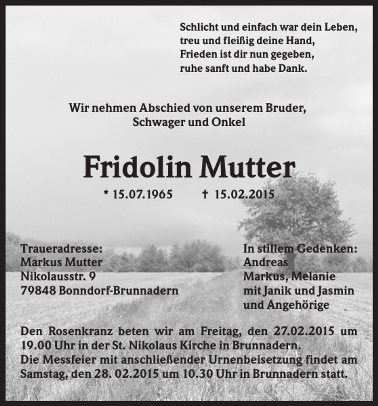 <p>Schlicht und einfach war dein Leben,<br />treu und fleißig deine Hand,<br />Frieden ist dir nun gegeben,<br />ruhe sanft und habe Dank.</p><p>Wir nehmen Abschied von unserem Bruder,<br />Schwager und Onkel</p><p>Fridolin Mutter<br />* 15.07.1965</p><p>Traueradresse:<br />Markus Mutter<br />Nikolausstr. 9<br />79848 Bonndorf-Brunnadern</p><p>† 15.02.2015</p><p>In stillem Gedenken:<br />Andreas<br />Markus, Melanie<br />mit Janik und Jasmin<br />und Angehörige</p><p>Den Rosenkranz beten wir am Freitag, den 27.02.2015 um<br />19.00 Uhr in der St. Nikolaus Kirche in Brunnadern.<br />Die Messfeier mit anschließender Urnenbeisetzung findet am<br />Samstag, den 28. 02.2015 um 10.30 Uhr in Brunnadern statt.</p>