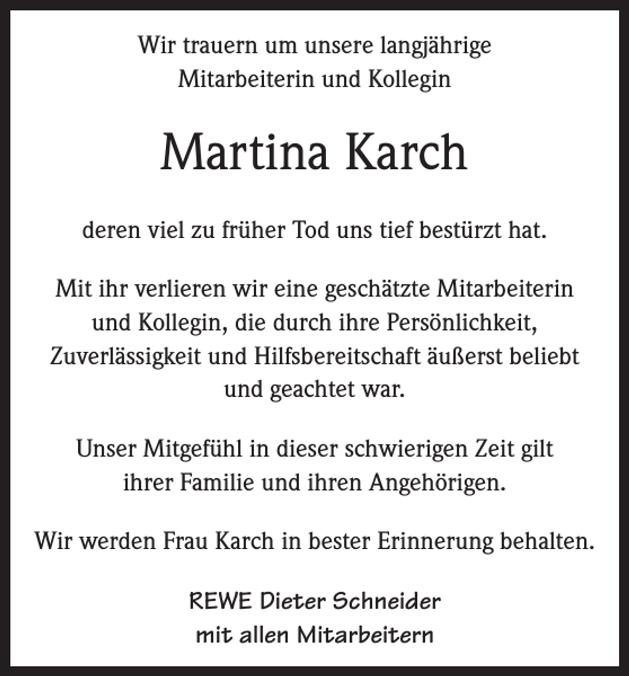 <p>Wir trauern um unsere langjährige<br />Mitarbeiterin und Kollegin</p><p>Martina Karch<br />deren viel zu früher Tod uns tief bestürzt hat.<br />Mit ihr verlieren wir eine geschätzte Mitarbeiterin<br />und Kollegin, die durch ihre Persönlichkeit,<br />Zuverlässigkeit und Hilfsbereitschaft äußerst beliebt<br />und geachtet war.<br />Unser Mitgefühl in dieser schwierigen Zeit gilt<br />ihrer Familie und ihren Angehörigen.<br />Wir werden Frau Karch in bester Erinnerung behalten.<br />REWE Dieter Schneider<br />mit allen Mitarbeitern</p>