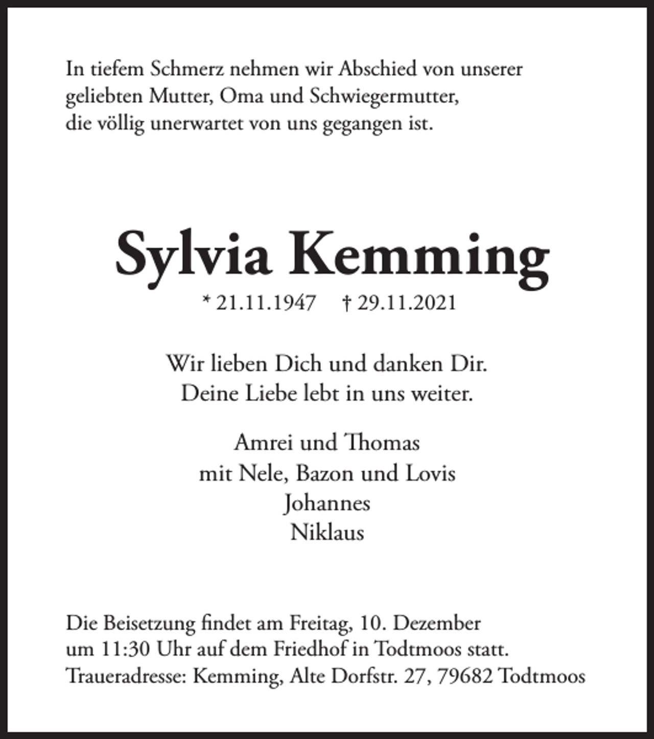 <p>In tiefem Schmerz nehmen wir Abschied von unserer<br />geliebten Mutter, Oma und Schwiegermutter,<br />die völlig unerwartet von uns gegangen ist.</p><p>Sylvia Kemming<br />* 21.11.1947</p><p>† 29.11.2021</p><p>Wir lieben Dich und danken Dir.<br />Deine Liebe lebt in uns weiter.<br />Amrei und Thomas<br />mit Nele, Bazon und Lovis<br />Johannes<br />Niklaus<br />Die Beisetzung findet am Freitag, 10. Dezember<br />um 11:30 Uhr auf dem Friedhof in Todtmoos statt.<br />Traueradresse: Kemming, Alte Dorfstr. 27, 79682 Todtmoos</p>