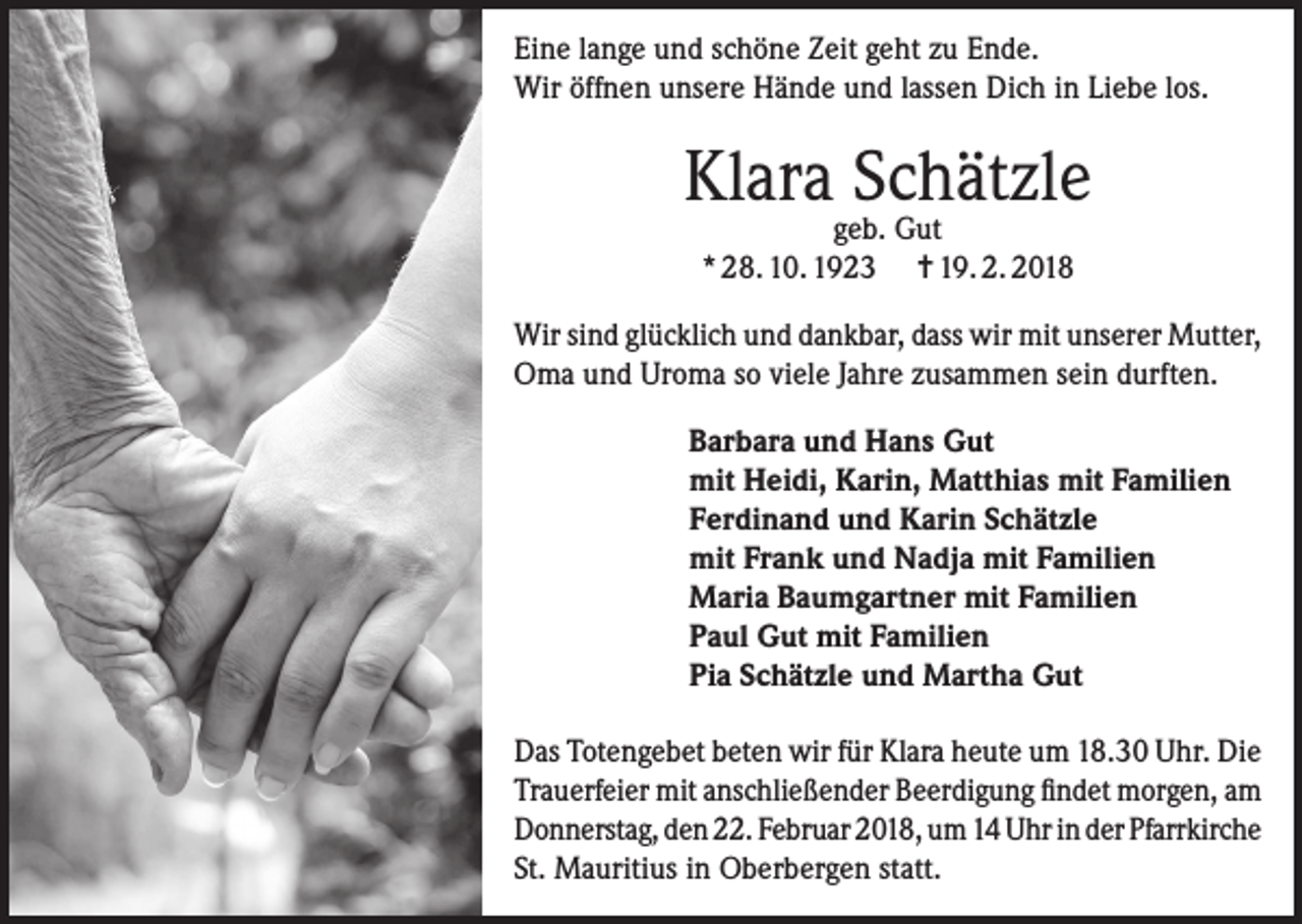 <p>Eine lange und schöne Zeit geht zu Ende.<br />Wir öffnen unsere Hände und lassen Dich in Liebe los.</p><p>Klara Schätzle<br />geb. Gut<br />* 28. 10. 1923 = 19. 2. 2018</p><p>Wir sind glücklich und dankbar, dass wir mit unserer Mutter,<br />Oma und Uroma so viele Jahre zusammen sein durften.<br />Barbara und Hans Gut<br />mit Heidi, Karin, Matthias mit Familien<br />Ferdinand und Karin Schätzle<br />mit Frank und Nadja mit Familien<br />Maria Baumgartner mit Familien<br />Paul Gut mit Familien<br />Pia Schätzle und Martha Gut<br />Das Totengebet beten wir für Klara heute um 18.30 Uhr. Die<br />Trauerfeier mit anschließender Beerdigung findet morgen, am<br />Donnerstag, den 22. Februar 2018, um 14 Uhr in der Pfarrkirche<br />St. Mauritius in Oberbergen statt.</p>