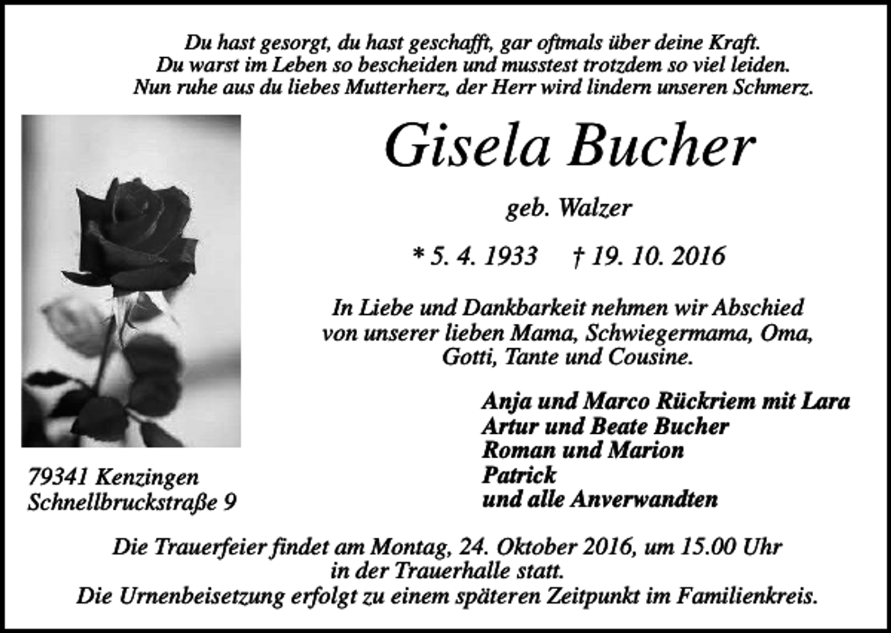 <p>Du hast gesorgt, du hast geschafft, gar oftmals über deine Kraft.<br />Du warst im Leben so bescheiden und musstest trotzdem so viel leiden.<br />Nun ruhe aus du liebes Mutterherz, der Herr wird lindern unseren Schmerz.</p><p>Gisela Bucher<br />geb. Walzer<br />* 5. 4. 1933</p><p>† 19. 10. 2016</p><p>In Liebe und Dankbarkeit nehmen wir Abschied<br />von unserer lieben Mama, Schwiegermama, Oma,<br />Gotti, Tante und Cousine.</p><p>79341 Kenzingen<br />Schnellbruckstraße 9</p><p>Anja und Marco Rückriem mit Lara<br />Artur und Beate Bucher<br />Roman und Marion<br />Patrick<br />und alle Anverwandten</p><p>Die Trauerfeier findet am Montag, 24. Oktober 2016, um 15.00 Uhr<br />in der Trauerhalle statt.<br />Die Urnenbeisetzung erfolgt zu einem späteren Zeitpunkt im Familienkreis.</p>