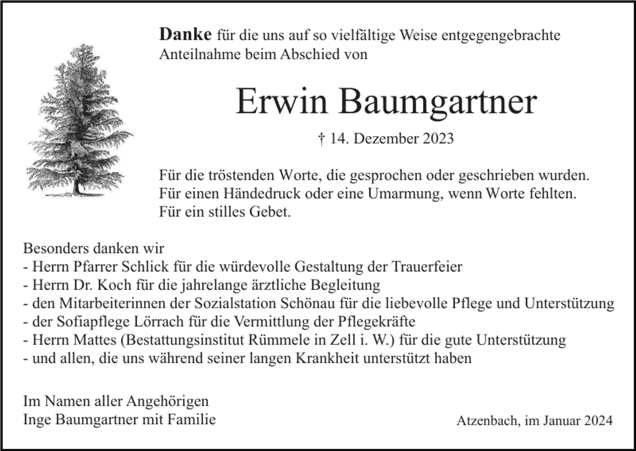 <p>Danke für die uns auf so vielfältige Weise entgegengebrachte<br />Anteilnahme beim Abschied von</p><p>Erwin Baumgartner<br />† 14. Dezember 2023<br />Für die tröstenden Worte, die gesprochen oder geschrieben wurden.<br />Für einen Händedruck oder eine Umarmung, wenn Worte fehlten.<br />Für ein stilles Gebet.<br />Besonders danken wir<br />- Herrn Pfarrer Schlick für die würdevolle Gestaltung der Trauerfeier<br />- Herrn Dr. Koch für die jahrelange ärztliche Begleitung<br />- den Mitarbeiterinnen der Sozialstation Schönau für die liebevolle Pflege und Unterstützung<br />- der Sofiapflege Lörrach für die Vermittlung der Pflegekräfte<br />- Herrn Mattes (Bestattungsinstitut Rümmele in Zell i. W.) für die gute Unterstützung<br />- und allen, die uns während seiner langen Krankheit unterstützt haben<br />Im Namen aller Angehörigen<br />Inge Baumgartner mit Familie</p><p>Atzenbach, im Januar 2024</p>