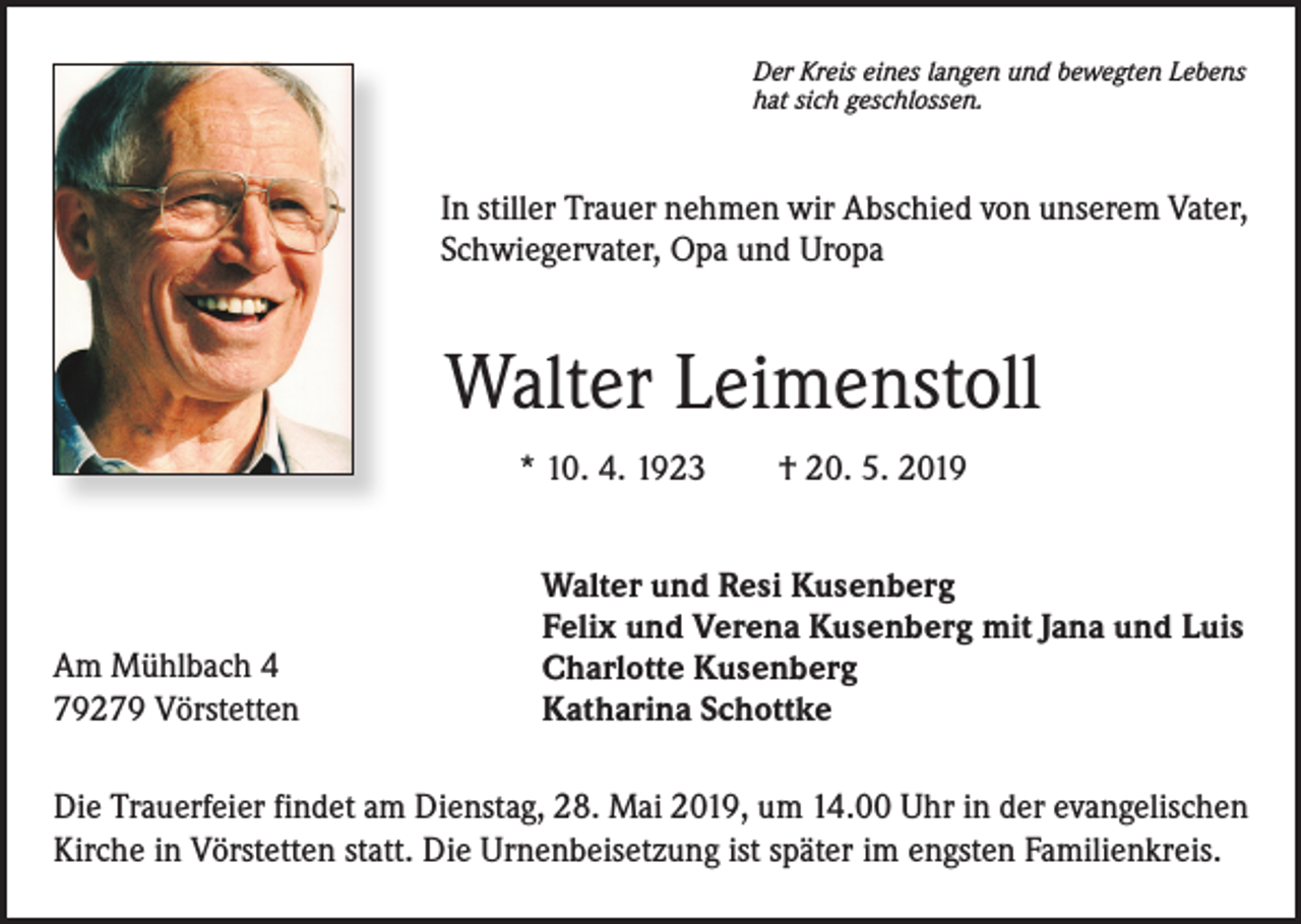 <p>Der Kreis eines langen und bewegten Lebens<br />hat sich geschlossen.</p><p>In stiller Trauer nehmen wir Abschied von unserem Vater,<br />Schwiegervater, Opa und Uropa</p><p>Walter Leimenstoll<br />* 10. 4. 1923 † 20. 5. 2019</p><p>Am Mühlbach 4<br />79279 Vörstetten</p><p>Walter und Resi Kusenberg<br />Felix und Verena Kusenberg mit Jana und Luis<br />Charlotte Kusenberg<br />Katharina Schottke</p><p>Die Trauerfeier findet am Dienstag, 28. Mai 2019, um 14.00 Uhr in der evangelischen<br />Kirche in Vörstetten statt. Die Urnenbeisetzung ist später im engsten Familienkreis.</p>