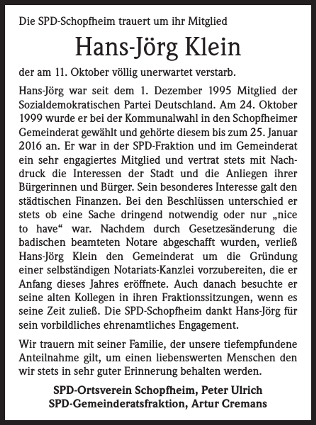 <p>Die SPD-Schopfheim trauert um ihr Mitglied</p><p>Hans-Jörg Klein<br />der am 11. Oktober völlig unerwartet verstarb.<br />Hans-Jörg war seit dem 1. Dezember 1995 Mitglied der<br />­Sozialdemokratischen Partei Deutschland. Am 24. Oktober<br />1999 wurde er bei der Kommunalwahl in den Schopfheimer<br />Gemeinderat gewählt und gehörte diesem bis zum 25. Januar<br />2016 an. Er war in der SPD-Fraktion und im Gemeinderat<br />ein sehr engagiertes Mitglied und vertrat stets mit Nachdruck die Interessen der Stadt und die Anliegen ihrer<br />­Bürgerinnen und Bürger. Sein besonderes Interesse galt den<br />städtischen Finanzen. Bei den Beschlüssen unterschied er<br />stets ob eine Sache dringend notwendig oder nur „nice<br />to have“ war. Nachdem durch Gesetzesänderung die<br />­badischen beamteten Notare abgeschafft wurden, verließ<br />Hans-Jörg Klein den Gemeinderat um die Gründung<br />einer selbständigen Notariats-Kanzlei vorzubereiten, die er<br />Anfang dieses Jahres eröffnete. Auch danach besuchte er<br />­seine alten Kollegen in ihren Fraktionssitzungen, wenn es<br />seine Zeit zuließ. Die SPD-Schopfheim dankt Hans-Jörg für<br />sein vorbildliches ehrenamtliches Engagement.<br />Wir trauern mit seiner Familie, der unsere tiefempfundene<br />Anteilnahme gilt, um einen liebenswerten Menschen den<br />wir stets in sehr guter Erinnerung behalten werden.<br />SPD-Ortsverein Schopfheim, Peter Ulrich<br />SPD-Gemeinderatsfraktion, Artur Cremans</p>