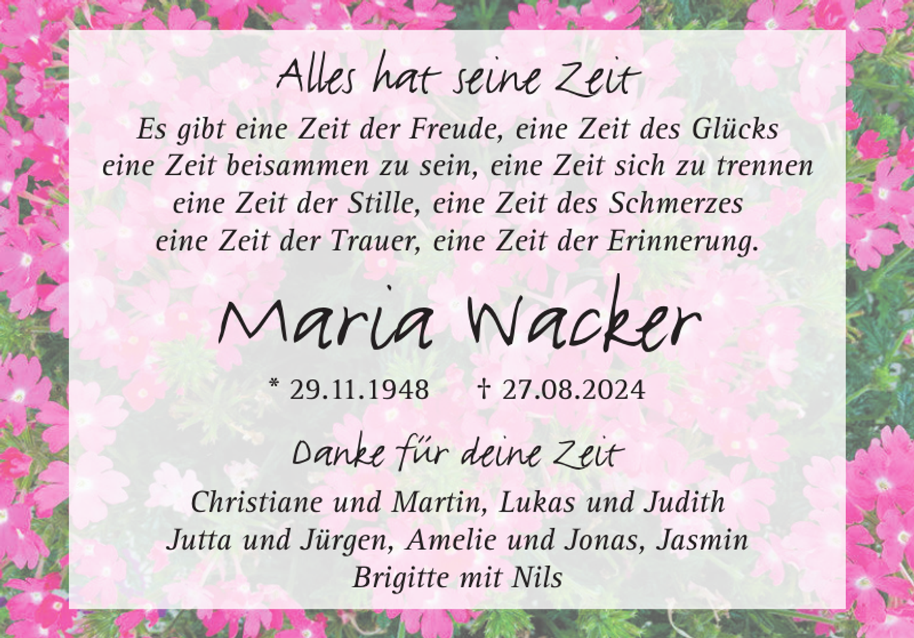 <p>Alles hat seine Zeit</p><p>Es gibt eine Zeit der Freude, eine Zeit des Glücks<br />eine Zeit beisammen zu sein, eine Zeit sich zu trennen<br />eine Zeit der Stille, eine Zeit des Schmerzes<br />eine Zeit der Trauer, eine Zeit der Erinnerung.</p><p>Maria Wacker<br />* 29.11.1948</p><p>† 27.08.2024</p><p>Danke für deine Zeit</p><p>Christiane und Martin, Lukas und Judith<br />Jutta und Jürgen, Amelie und Jonas, Jasmin<br />Brigitte mit Nils</p>