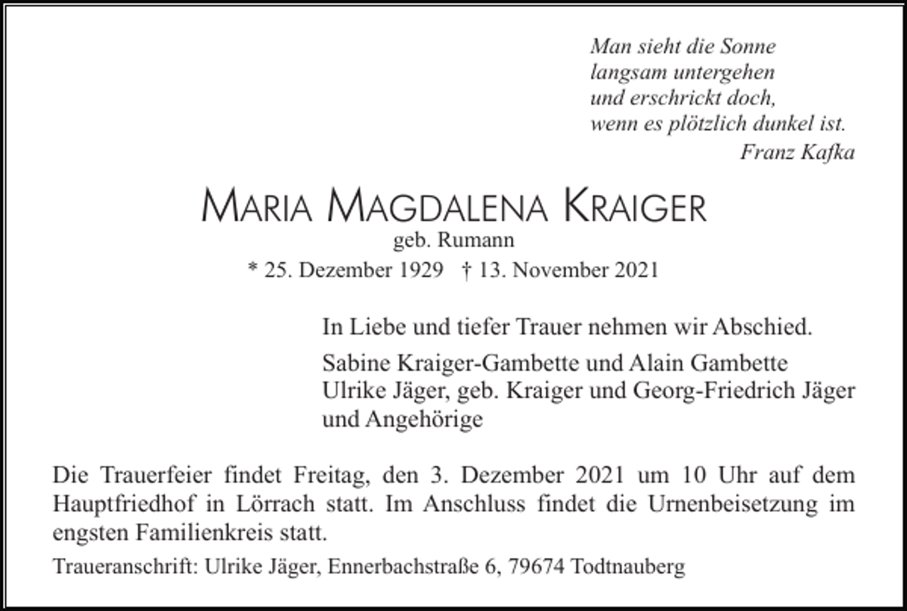 <p>Man sieht die Sonne<br />langsam untergehen<br />und erschrickt doch,<br />wenn es plötzlich dunkel ist.<br />Franz Kafka</p><p>MARIA MAGDALENA KRAIGER<br />geb. Rumann<br />* 25. Dezember 1929 † 13. November 2021</p><p>In Liebe und tiefer Trauer nehmen wir Abschied.<br />Sabine Kraiger-Gambette und Alain Gambette<br />Ulrike Jäger, geb. Kraiger und Georg-Friedrich Jäger<br />und Angehörige<br />Die Trauerfeier findet Freitag, den 3. Dezember 2021 um 10 Uhr auf dem<br />Hauptfriedhof in Lörrach statt. Im Anschluss findet die Urnenbeisetzung im<br />engsten Familienkreis statt.<br />Traueranschrift: Ulrike Jäger, Ennerbachstraße 6, 79674 Todtnauberg</p>