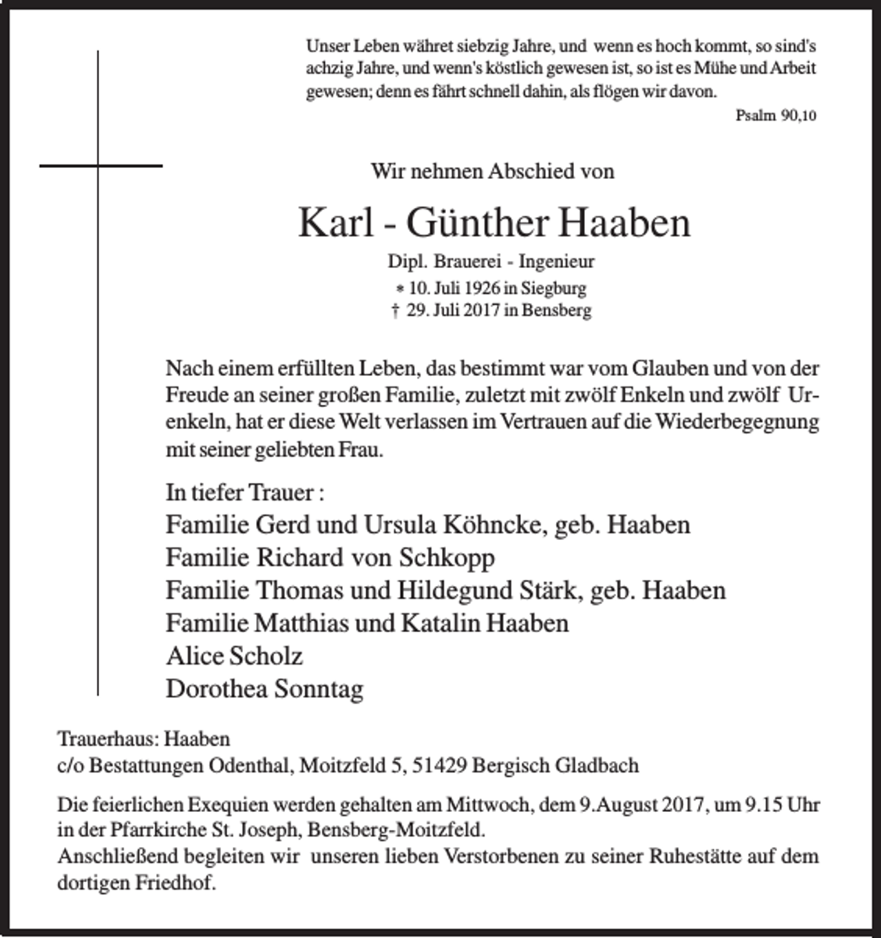 <p>Unser Leben währet siebzig Jahre, und wenn es hoch kommt, so sind's<br />achzig Jahre, und wenn's köstlich gewesen ist, so ist es Mühe und Arbeit<br />gewesen; denn es fährt schnell dahin, als flögen wir davon.<br />Psalm 90,10</p><p>Wir nehmen Abschied von</p><p>Karl - Günther Haaben<br />Dipl. Brauerei - Ingenieur<br />* 10. Juli 1926 in Siegburg<br />† 29. Juli 2017 in Bensberg</p><p>Nach einem erfüllten Leben, das bestimmt war vom Glauben und von der<br />Freude an seiner großen Familie, zuletzt mit zwölf Enkeln und zwölf Urenkeln, hat er diese Welt verlassen im Vertrauen auf die Wiederbegegnung<br />mit seiner geliebten Frau.</p><p>In tiefer Trauer :</p><p>Familie Gerd und Ursula Köhncke, geb. Haaben<br />Familie Richard von Schkopp<br />Familie Thomas und Hildegund Stärk, geb. Haaben<br />Familie Matthias und Katalin Haaben<br />Alice Scholz<br />Dorothea Sonntag<br />Trauerhaus: Haaben<br />c/o Bestattungen Odenthal, Moitzfeld 5, 51429 Bergisch Gladbach<br />Die feierlichen Exequien werden gehalten am Mittwoch, dem 9.August 2017, um 9.15 Uhr<br />in der Pfarrkirche St. Joseph, Bensberg-Moitzfeld.<br />Anschließend begleiten wir unseren lieben Verstorbenen zu seiner Ruhestätte auf dem<br />dortigen Friedhof.</p>