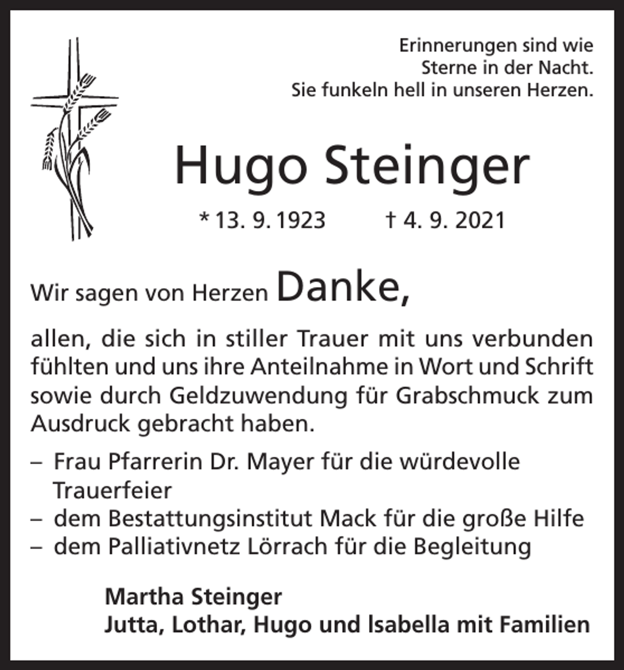 <p>Erinnerungen sind wie<br />Sterne in der Nacht.<br />Sie funkeln hell in unseren Herzen.</p><p>Hugo Steinger<br />* 13. 9. 1923<br />Wir sagen von Herzen</p><p>† 4. 9. 2021</p><p>Danke,</p><p>allen, die sich in stiller Trauer mit uns verbunden<br />fühlten und uns ihre Anteilnahme in Wort und Schrift<br />sowie durch Geldzuwendung für Grabschmuck zum<br />Ausdruck gebracht haben.<br />– Frau Pfarrerin Dr. Mayer für die würdevolle<br />Trauerfeier<br />– dem Bestattungsinstitut Mack für die große Hilfe<br />– dem Palliativnetz Lörrach für die Begleitung<br />Martha Steinger<br />Jutta, Lothar, Hugo und lsabella mit Familien</p>