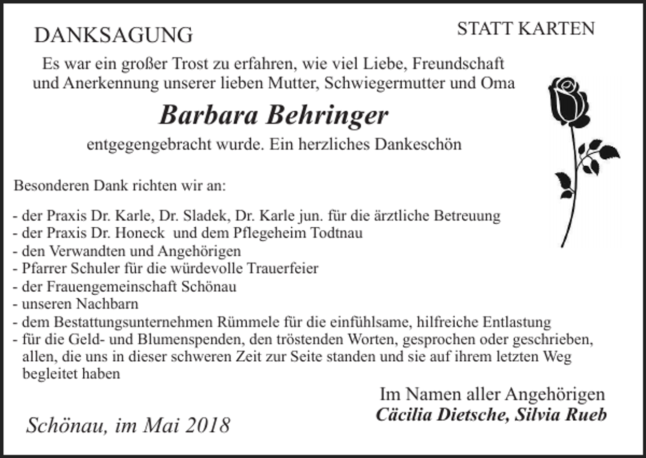 <p>STATT KARTEN</p><p>DANKSAGUNG</p><p>Es war ein großer Trost zu erfahren, wie viel Liebe, Freundschaft<br />und Anerkennung unserer lieben Mutter, Schwiegermutter und Oma</p><p>Barbara Behringer</p><p>entgegengebracht wurde. Ein herzliches Dankeschön<br />Besonderen Dank richten wir an:<br />- der Praxis Dr. Karle, Dr. Sladek, Dr. Karle jun. für die ärztliche Betreuung<br />- der Praxis Dr. Honeck und dem Pflegeheim Todtnau<br />- den Verwandten und Angehörigen<br />- Pfarrer Schuler für die würdevolle Trauerfeier<br />- der Frauengemeinschaft Schönau<br />- unseren Nachbarn<br />- dem Bestattungsunternehmen Rümmele für die einfühlsame, hilfreiche Entlastung<br />- für die Geld- und Blumenspenden, den tröstenden Worten, gesprochen oder geschrieben,<br />allen, die uns in dieser schweren Zeit zur Seite standen und sie auf ihrem letzten Weg<br />begleitet haben</p><p>Schönau, im Mai 2018</p><p>Im Namen aller Angehörigen<br />Cäcilia Dietsche, Silvia Rueb</p>