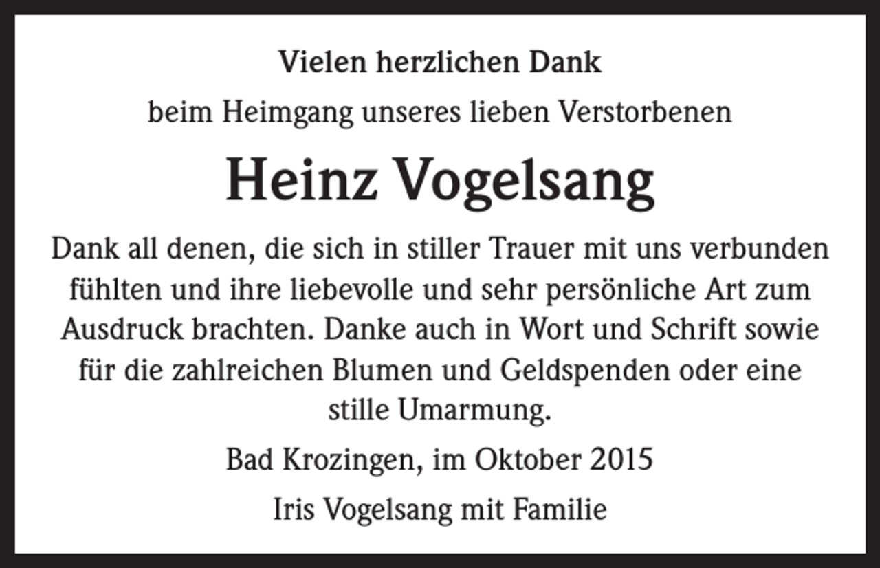<p>Vielen herzlichen Dank<br />beim Heimgang unseres lieben Verstorbenen</p><p>Heinz Vogelsang<br />Dank all denen, die sich in stiller Trauer mit uns verbunden<br />fühlten und ihre liebevolle und sehr persönliche Art zum<br />Ausdruck brachten. Danke auch in Wort und Schrift sowie<br />für die zahlreichen Blumen und Geldspenden oder eine<br />stille Umarmung.<br />Bad Krozingen, im Oktober 2015<br />Iris Vogelsang mit Familie</p>