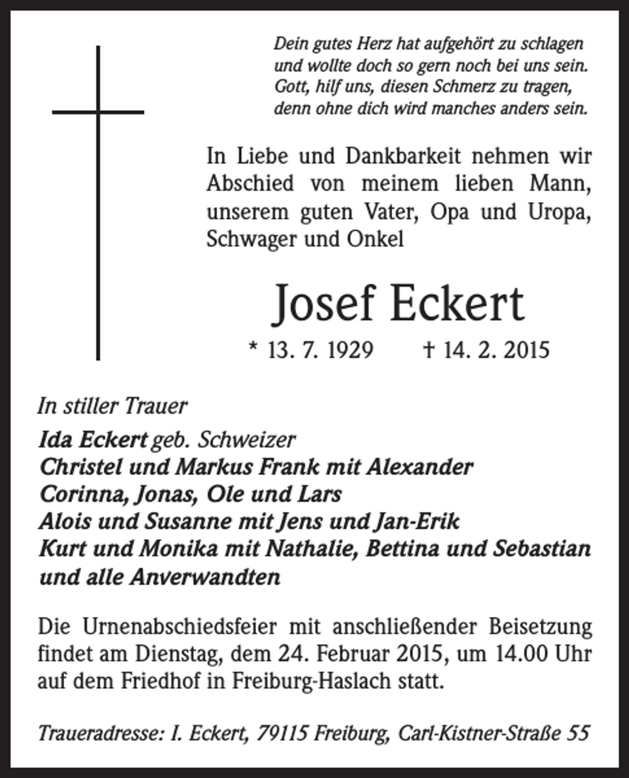 <p>Dein gutes Herz hat aufgehört zu schlagen<br />und wollte doch so gern noch bei uns sein.<br />Gott, hilf uns, diesen Schmerz zu tragen,<br />denn ohne dich wird manches anders sein.</p><p>In Liebe und Dankbarkeit nehmen wir<br />Abschied von meinem lieben Mann,<br />unserem guten Vater, Opa und Uropa,<br />Schwager und Onkel</p><p>Josef Eckert<br />* 13. 7. 1929 † 14. 2. 2015<br />In stiller Trauer<br />Ida Eckert geb. Schweizer<br />Christel und Markus Frank mit Alexander<br />Corinna, Jonas, Ole und Lars<br />Alois und Susanne mit Jens und Jan-Erik<br />Kurt und Monika mit Nathalie, Bettina und Sebastian<br />und alle Anverwandten<br />Die Urnenabschiedsfeier mit anschließender Beisetzung<br />findet am Dienstag, dem 24. Februar 2015, um 14.00 Uhr<br />auf dem Friedhof in Freiburg-Haslach statt.<br />Traueradresse: I. Eckert, 79115 Freiburg, Carl-Kistner-Straße 55</p>