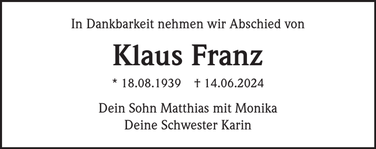 <p>In Dankbarkeit nehmen wir Abschied von</p><p>Klaus Franz<br />* 18.08.1939</p><p>† 14.06.2024</p><p>Dein Sohn Matthias mit Monika<br />Deine Schwester Karin</p>
