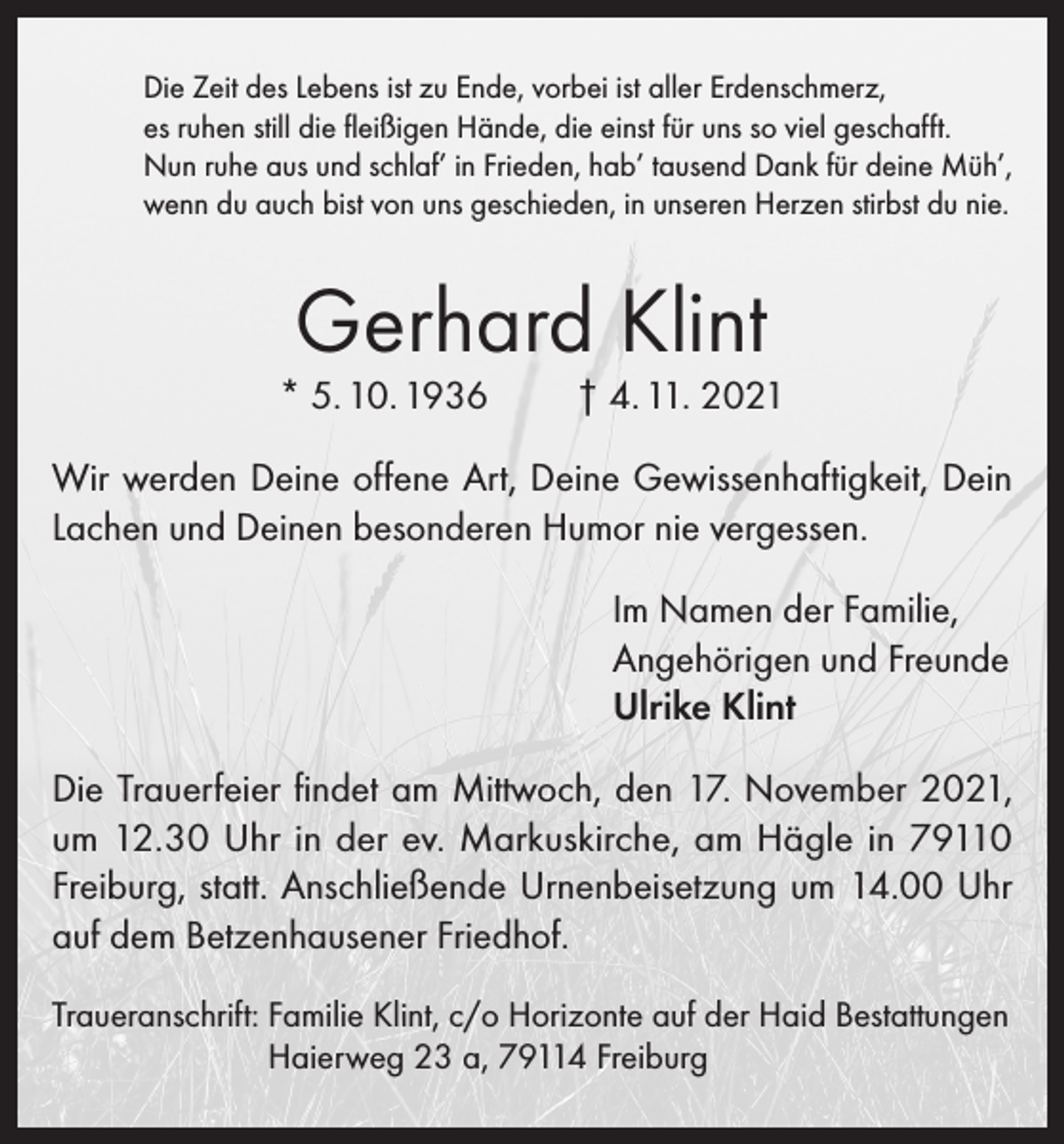 <p>Die Zeit des Lebens ist zu Ende, vorbei ist aller Erdenschmerz,<br />es ruhen still die fleißigen Hände, die einst für uns so viel geschafft.<br />Nun ruhe aus und schlaf’ in Frieden, hab’ tausend Dank für deine Müh’,<br />wenn du auch bist von uns geschieden, in unseren Herzen stirbst du nie.</p><p>Gerhard Klint</p><p>* 5. 10. 1936</p><p>† 4. 11. 2021</p><p>Wir werden Deine offene Art, Deine Gewissenhaftigkeit, Dein<br />Lachen und Deinen besonderen Humor nie vergessen.<br />Im Namen der Familie,<br />Angehörigen und Freunde<br />Ulrike Klint<br />Die Trauerfeier findet am Mittwoch, den 17. November 2021,<br />um 12.30 Uhr in der ev. Markuskirche, am Hägle in 79110<br />Freiburg, statt. Anschließende Urnenbeisetzung um 14.00 Uhr<br />auf dem Betzenhausener Friedhof.<br />Traueranschrift: F amilie Klint, c/o Horizonte auf der Haid Bestattungen<br />Haierweg 23 a, 79114 Freiburg</p>