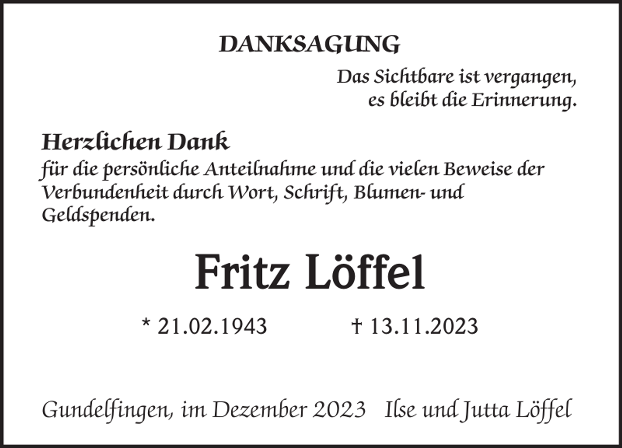<p>DANKSAGUNG<br />Das Sichtbare ist vergangen,<br />es bleibt die Erinnerung.</p><p>Herzlichen Dank<br />für die persönliche Anteilnahme und die vielen Beweise der<br />Verbundenheit durch Wort, Schrift, Blumen- und<br />Geldspenden.</p><p>Fritz Löffel<br />* 21.02.1943</p><p>† 13.11.2023</p><p>Gundelfingen, im Dezember 2023 Ilse und Jutta Löffel</p>