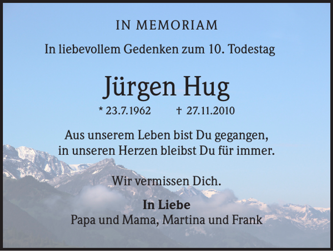 <p>I N M EM ORI AM<br />In liebevollem Gedenken zum 10. Todestag</p><p>Jürgen Hug<br />* 23.7.1962</p><p>† 27.11.2010</p><p>Aus unserem Leben bist Du gegangen,<br />in unseren Herzen bleibst Du für immer.<br />Wir vermissen Dich.<br />In Liebe<br />Papa und Mama, Martina und Frank</p>