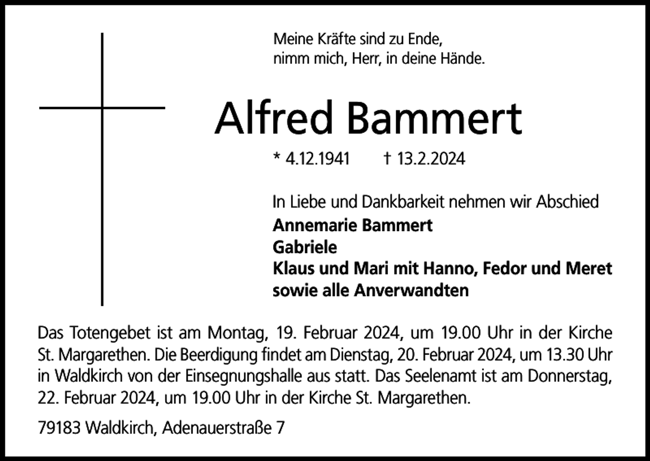<p>Meine Kräfte sind zu Ende,<br />nimm mich, Herr, in deine Hände.</p><p>Alfred Bammert<br />* 4.12.1941</p><p>† 13.2.2024</p><p>In Liebe und Dankbarkeit nehmen wir Abschied<br />Annemarie Bammert<br />Gabriele<br />Klaus und Mari mit Hanno, Fedor und Meret<br />sowie alle Anverwandten<br />Das Totengebet ist am Montag, 19. Februar 2024, um 19.00 Uhr in der Kirche<br />St. Margarethen. Die Beerdigung findet am Dienstag, 20. Februar 2024, um 13.30 Uhr<br />in Waldkirch von der Einsegnungshalle aus statt. Das Seelenamt ist am Donnerstag,<br />22. Februar 2024, um 19.00 Uhr in der Kirche St. Margarethen.<br />79183 Waldkirch, Adenauerstraße 7</p>