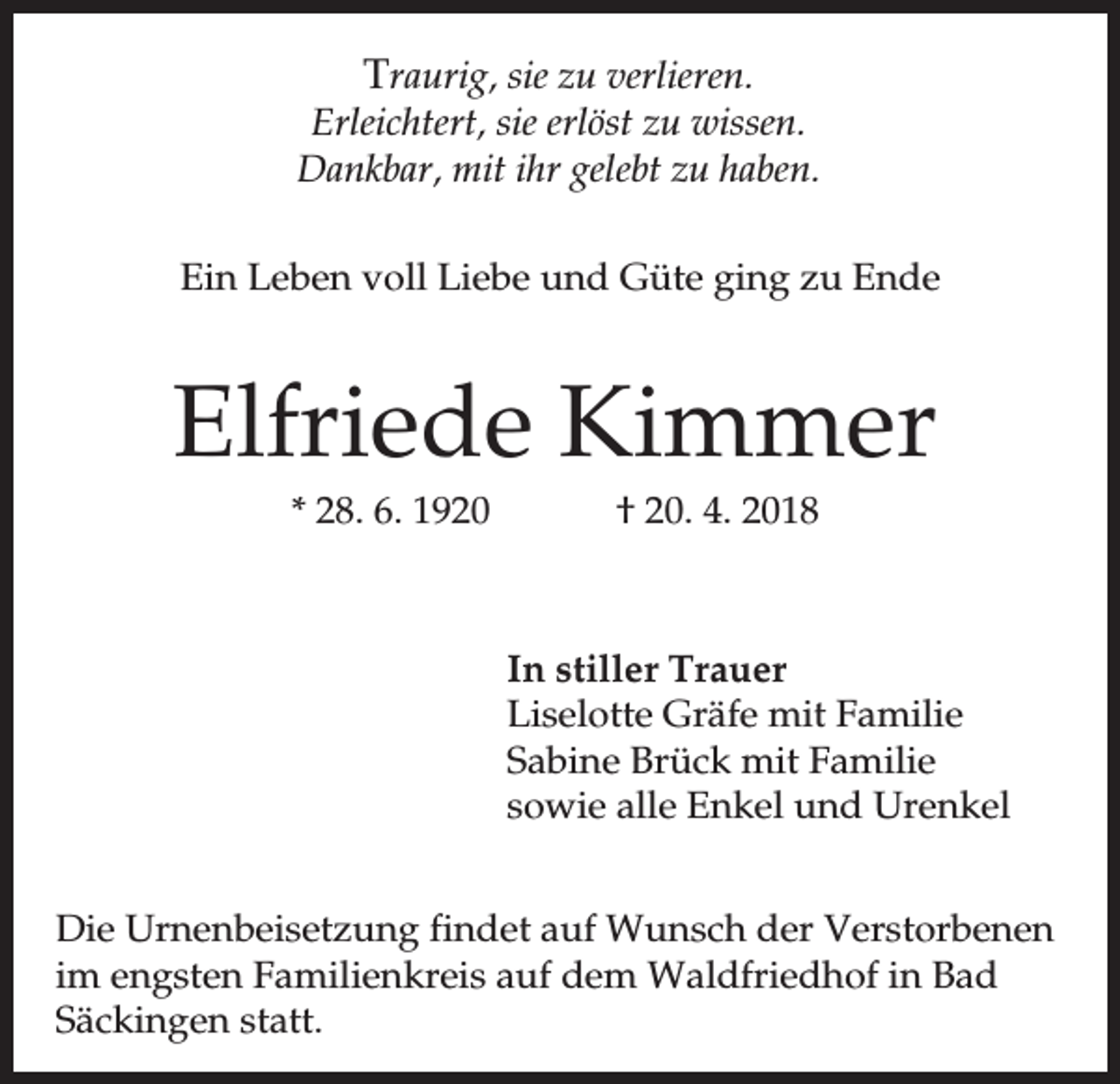 <p>Traurig, sie zu verlieren.<br />Erleichtert, sie erlöst zu wissen.<br />Dankbar, mit ihr gelebt zu haben.<br />Ein Leben voll Liebe und Güte ging zu Ende</p><p>Elfriede Kimmer<br />* 28. 6. 1920</p><p>† 20. 4. 2018</p><p>In stiller Trauer<br />Liselotte Gräfe mit Familie<br />Sabine Brück mit Familie<br />sowie alle Enkel und Urenkel<br />Die Urnenbeisetzung findet auf Wunsch der Verstorbenen<br />im engsten Familienkreis auf dem Waldfriedhof in Bad<br />Säckingen statt.</p>